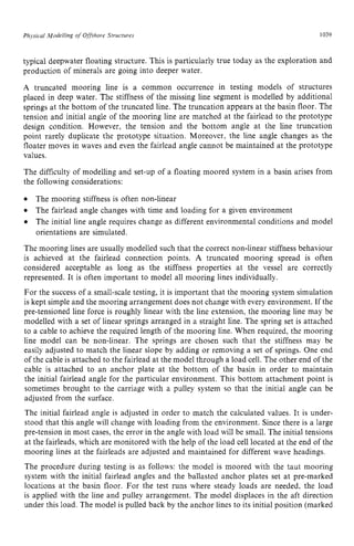 Physical Modelling of Offshore Structures zyxwvuts
1039 z
typical deepwater floating structure. This is particularly true today as the exploration and
production of minerals are going into deeper water. zyxw
A truncated mooring line is a common occurrence in testing models of structures
placed in deep water. The stiffness of the missing line segment is modelled by additional
springs at the bottom of the truncated line. The truncation appears at the basin floor. The
tension and initial angle of the mooring line are matched at the fairlead to the prototype
design condition. However, the tension and the bottom angle at the line truncation
point rarely duplicate the prototype situation. Moreover, the line angle changes as the
floater moves in waves and even the fairlead angle cannot be maintained at the prototype
values.
The difficulty of modelling and set-up of a floating moored system in a basin arises from
the following considerations: zyxwv
0
0
0
The mooring stiffness is often non-linear
The fairlead angle changes with time and loading for a given environment
The initial line angle requires change as different environmental conditions and model
orientations are simulated.
The mooring lines are usually modelled such that the correct non-linear stiffness behaviour
is achieved at the fairlead connection points. A truncated mooring spread is often
considered acceptable as long as the stiffness properties at the vessel are correctly
represented. It is often important to model all mooring lines individually.
For the success of a small-scale testing, it is important that the mooring system simulation
is kept simple and the mooring arrangement does not change with every environment. If the
pre-tensioned line force is roughly linear with the line extension, the mooring line may be
modelled with a set of linear springs arranged in a straight line. The spring set is attached
to a cable to achieve the required length of the mooring line. When required, the mooring
line model can be non-linear. The springs are chosen such that the stiffness may be
easily adjusted to match the linear slope by adding or removing a set of springs. One end
of the cable is attached to the fairlead at the model through a load cell. The other end of the
cable is attached to an anchor plate at the bottom of the basin in order to maintain
the initial fairlead angle for the particular environment. This bottom attachment point is
sometimes brought to the carriage with a pulley system so that the initial angle can be
adjusted from the surface.
The initial fairlead angle is adjusted in order to match the calculated values. It is under-
stood that this angle will change with loading from the environment. Since there is a large
pre-tension in most cases, the error in the angle with load will be small. The initial tensions
at the fairleads, which are monitored with the help of the load cell located at the end of the
mooring lines at the fairleads are adjusted and maintained for different wave headings.
The procedure during testing is as follows: the model is moored with the taut mooring
system with the initial fairlead angles and the ballasted anchor plates set at pre-marked
locations at the basin floor. For the test runs where steady loads are needed, the load
is applied with the line and pulley arrangement. The model displaces in the aft direction
under this load. The model is pulled back by the anchor lines to its initial position (marked
 