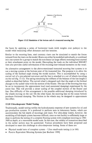 1042 zyxwvutsrqpon
Chapter 13 z
Curved Rail zyxw
Figure 13.12 Simulation of the bottom end of a truncated mooring Line
the basin by applying a series of horizontal loads (with weights over pulleys) to the
model while measuring offset distances and line tensions.
Similar to the mooring lines, steel catenary risers can be simulated to match the forces
induced from the risers on the model. Risers can either be modelled individually or combined
into one system for a group to match the non-linear (at large offsets) restoring force exerted
at their attachment point on the model. Decoupling the loads on the individual SMART
lines also provides useful information of the mooring/riser-induced moments on the vessel.
An alternative arrangement to the above-mentioned truncated mooring line systems is to
use a moving system at the bottom joint of the truncated line. The purpose is to allow the
scaling of the fairlead angle during the model motion. This is accomplished by using a
curved rail of a pre-selected curvature and the line is attached to a set of wheels travelling
on the rail (fig. 13.12).The spring simulating the stiffness of the balance of the line length is
added as described before. The curved wheel is designed such that the angle at the fairlead
changes to the scaled value with the motion of the floater. The size of the mooring line may
be set to incorporate the approximate load (and associated damping) experienced by the
entire line. This will provide a closer scaling of the coupled motion of the floater and
line. One difficulty of this arrangement is the possible additional damping introduced by
the wheels moving on the rail. On the other hand, the mooring line on the ocean bottom
produces frictional damping. The friction in the wheels may be designed to approximate
this effect.
13.10 Ultra-deepwater Model Testing
Traditionally, model testing verifies the hydrodynamic response of new systems for oil and
gas production systems. It is preferred to perform tests in laboratory basins, which can
accommodate the full depth of moorings and risers. For ultra-deep waters, however, the
modelling of full-depth system becomes difficult, since no test facility is sufficiently large or
deep to perform the testing of a complete floating system with compliant mooring in 1500-
3000 m depth, at a reasonable model scale. In this case, the validity of truncation described
in the earlier section may be questioned. Various procedures have been proposed and
developed to meet this challenge in ultra-deepwater testing. Some of these are:
Physical model tests of complete system - Ultra small-scale testing zy
(A >
> 100)
Passive Equivalent Mooring Systems [see Buchner 19991
 