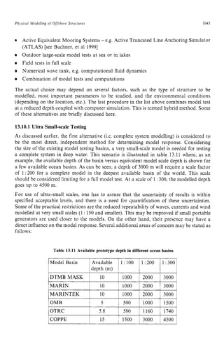 Physical Modelling zyxwvutsrq
of Offshore Structures zyxwvuts
1043
OMB 5 zyxwv
1 500
OTRC 5.8 580
COPPE 15 ~ 1500 zyxw
0 Active Equivalent Mooring Systems - e.g. Active Truncated Line Anchoring Simulator
(ATLAS) [see Buchner. et a1 19991
Outdoor large-scale model tests at sea or in lakes
Field tests in full scale
Numerical wave tank, e.g. computational fluid dynamics
Combination of model tests and computations
The actual choice may depend on several factors, such as the type of structure to be
modelled, most important parameters to be studied. and the environmental conditions
(depending on the location, etc.). The last procedure in the list above combines model test
at a reduced depth coupled with computer simulation. This is termed hybrid method. Some
of these alternatives are briefly discussed here.
1000 1500
1160 1740
3000 4500 zyx
13.10.1 Ultra Small-scaleTesting
As discussed earlier, the first alternative (Le. complete system modelling) is considered to
be the most direct, independent method for determining model response. Considering
the size of the existing model testing basins, a very small-scale model is needed for testing
a complete system in deep water. This scenario is illustrated in table 13.11 where, as an
example, the available depth of the basin versus equivalent model scale depth is shown for
a few available ocean basins. As can be seen, a depth of 3000 m will require a scale factor
of 1:200 for a complete model in the deepest available basin of the world. This scale
should be considered limiting for a full model test. At a scale of 1:300, the modelled depth
goes up to 4500 m.
For use of ultra-small scales, one has to assure that the uncertainty of results is within
specified acceptable levels, and there is a need for quantification of these uncertainties.
Some of the practical restrictions are the reduced repeatability of waves, currents and wind
modelled at very small scales (1 : 150 and smaller). This may be improved if small portable
generators are used closer to the models. On the other hand, their presence may have a
direct influence on the model response. Several additional areas of concern may be stated as
follows:
Table 13.11 Available prototype depth in different ocean basins
Model Basin ~ Ava:rle ~ l
l
y
:
: ~ 1
:
: ~ y:: ~
DTMB MASK
depth (m)
MARIN 10 I 1000 2000 3000
MARINTEK 1 10 1 1000 1 2000 1 3000 1
 