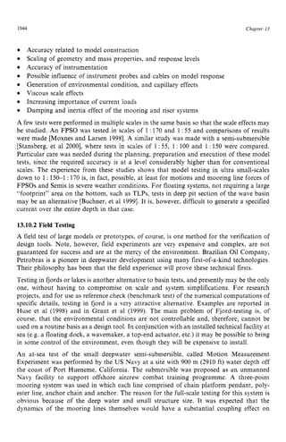 1044 zyxwvutsrqp
Chapter zy
13
Accuracy related to model construction
Scaling of geometry and mass properties, and response levels
Accuracy of instrumentation
Possible influence of instrument probes and cables on model response
Generation of environmental condition, and capillary effects
Viscous scale effects
Increasing importance of current loads
Damping and inertia effect of the mooring and riser systems
A few tests were performed in multiple scales in the same basin so that the scale effects may
be studied. An FPSO was tested in scales of 1 zyxw
: 170 and 1:55 and comparisons of results
were made [Moxnes and Larsen 19981. A similar study was made with a semi-submersible
[Stansberg, et a1 20001, where tests in scales of 1:55, 1 : 100 and 1: 150 were compared.
Particular care was needed during the planning, preparation and execution of these model
tests, since the required accuracy is at a level considerably higher than for conventional
scales. The experience from these studies shows that model testing in ultra small-scales
down to 1: 150-1 : 170 is, in fact, possible, at least for motions and mooring line forces of
FPSOs and Semis in severe weather conditions. For floating systems, not requiring a large
“footprint” area on the bottom, such as TLPs, tests in deep pit section of the wave basin
may be an alternative [Buchner, et a1 19991.It is, however, difficult to generate a specified
current over the entire depth in that case. zyxwv
13.10.2 Field Testing
A field test of large models or prototypes, of course, is one method for the verification of
design tools. Note, however, field experiments are very expensive and complex, are not
guaranteed for success and are at the mercy of the environment. Brazilian Oil Company,
Petrobras is a pioneer in deepwater development using many first-of-a-kind technologies.
Their philosophy has been that the field experience will prove these technical firsts.
Testing in fjords or lakes is another alternative to basin tests, and presently may be the only
one, without having to compromise on scale and system simplifications. For research
projects, and for use as reference check (benchmark test) of the numerical computations of
specific details, testing in fjord is a very attractive alternative. Examples are reported in
Huse et a1 (1998) and in Grant et a1 (1999). The main problem of Fjord-testing is, of
course, that the environmental conditions are not controllable and, therefore, cannot be
used on a routine basis as a design tool. In conjunction with an installed technical facility at
sea (e.g. a floating dock, a wavemaker, a top-end actuator, etc.) it may be possible to bring
in some control of the environment, even though they will be expensive to install.
An at-sea test of the small deepwater semi-submersible, called Motion Measurement
Experiment was performed by the US Navy at a site with 900 m (2910 ft) water depth off
the coast of Port Hueneme, California. The submersible was proposed as an unmanned
Navy facility to support offshore aircrew combat training programme. A three-point
mooring system was used in which each line comprised of chain platform pendant, poly-
ester line, anchor chain and anchor. The reason for the full-scale testing for this system is
obvious because of the deep water and small structure size. It was expected that the
dynamics of the mooring lines themselves would have a substantial coupling effect on
 