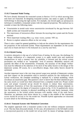 1046 zyxwvutsrqpon
Chapter zy
13 z
13.10.3Truncated Model Testing zyxwvu
We have already discussed the truncated system in Section 13.9.3 in which mooring lines
and risers are truncated. In designing truncated systems, one needs to apply an efficient
methodology in choosing the right system. For example, one should apply an optimisation
technique to establish a truncated system with the required properties. The method has to
consider at least the following items:
Uncertainties in model scale versus uncertainties introduced by the gap between full-
depth system and truncated system
The importance of interaction effects between the mooringlriser system and the floater
motions
More important loading effect, e.g. wind, waves, current, VIV etc.
Room to explore unknown effects in the test setup.
There is also a need for general guidelines to help set the criteria for the requirements for
the properties of the truncated system. These requirements are dependent on the system
(and site) in hand and have to be evaluated on a case by case basis.
13.10.4Hybrid Testing
A realistic alternative is the use of a hybrid form of testing. In this case, the challenge for
the design verification of a deepwater system is to apply model tests and numerical
computations in such a manner that the reliability is ensured and the critical system
parameters are verified at an “acceptable” level of accuracy. Reliability analysis will
quantify the effect of the uncertainties. Ultimately, the accuracy of the design verifica-
tion must be reflected in the selection of the level of the safety factors in the design of the
deepwater system. Of course, for a cost-effective design, these safety factors should be
optimised.
Another important issue is the very long natural surge/sway periods of deepwater systems
and their impact on the procedures used in statistical analysis for the verification. For
hybrid verification, the complete modelling is replaced by a hybrid modelling, which
introduces an uncertainty gap. The question is how to know that the final simulations give
the same results as would have been obtained from a complete model test. Proper model
scale and proper truncated set-up should be chosen to reduce these uncertainties.
A schematic illustration of how the uncertainty of the verification process depends on
the model scale and the degree of truncation is given in fig. 13.14. It qualitatively shows
that the uncertainty increases in physical modelling as the scale factor increases, while
the uncertainty in the hybrid system increases with smaller value of the scale factor.
Therefore, an optimum scale factor shown by a range in the middle of the intersected
curves should be arrived at for the model test. Possible hybrid approaches are discussed
in more detail in the following sections.
13.10.4.1 Truncated Systems with Mechanical Corrections
The simplest approach with a truncated system is the one without computer assistance
at all. This has been discussed already. In this case, all connections to the full depth system
is incorporated passively in the model test set-up itself, by means of springs, masses and
 