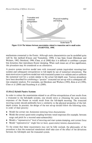 Physical Modelling zyxwvutsr
ofzyxwvutsrq
Offshove Structures zyxwvuts
1047 z
Figure 13.14 The balance between uncertainties related to truncation and to small scales
[MARINTEK, 19991
mechanisms connected to the floater. Although static characteristics can be modelled quite
well by this method [Clauss and Vannahme, 19991, it has been found [Dercksen and
Wichers, 1992; Oritsland, 1996; Chen, et a1 20001 that it is difficult to combine a proper
line dynamics that reproduces floater damping. When such issues are of less significance,
this procedure may be considered as an alternative.
A passive system involves model tests with truncated system (equivalent mooring/riser
system) and subsequent extrapolation to full depth by use of numerical simulations. The
main motivation to perform model test with truncated system is to validate and/or calibrate
the numerical tool for a system similar to the actual full-depth case. Various procedures
have been described for combining a “passive” truncated test set-up with a subsequent off-
line computer analysis. For examples, see Dercksen and Wichers (1992), Kim et al (1999),
Chen et a1 (2000) and Stansberg et a1 (2000).
13.10.4.2 Hybrid Passive Systems
In order to reduce the uncertainties related to an off-line extrapolation of test results from
a truncated to the full-depth systems, one should strive at obtaining the same motion
responses of the floater as would result from the full-depth mooring. The truncated
mooring system should preferably have a similarity to the physical properties of the full-
depth system. In practice, the design of the test set-up should follow the following rules,
in order of their priority:
Model the correct net, horizontal restoring force characteristic
Model the correct quasi-static coupling between vessel responses (for example, between
surge and pitch for a moored semi-submersible)
Model a “representative” level of mooring and riser system damping, and current force
Model “representative” single line (at least, quasi-static) tension characteristics.
To the extent that these requirements may not be fully realised, the philosophy of the
procedure is that the numerical simulations shall take care of the effect of the deviations
between the full-depth and the truncated system.
 