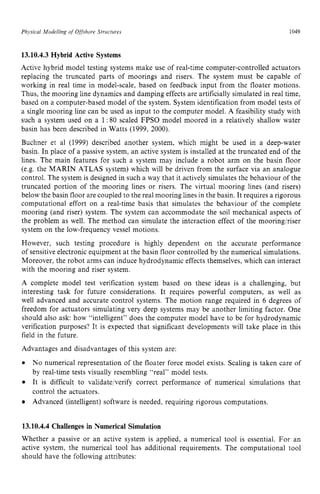 Physical Modelling zyxwvuts
of Offshore Structures zyxwvuts
1049 z
13.10.4.3Hybrid Active Systems zyxwvu
Active hybrid model testing systems make use of real-time computer-controlled actuators
replacing the truncated parts of moorings and risers. The system must be capable of
working in real time in model-scale, based on feedback input from the floater motions.
Thus, the mooring line dynamics and damping effects are artificially simulated in real time,
based on a computer-based model of the system. System identification from model tests of
a single mooring line can be used as input to the computer model. A feasibility study with
such a system used on a 1: 80 scaled FPSO model moored in a relatively shallow water
basin has been described in Watts (1999, 2000).
Buchner et a1 (1999) described another system, which might be used in a deep-water
basin. In place of a passive system, an active system is installed at the truncated end of the
lines. The main features for such a system may include a robot arm on the basin floor
(e.g. the MARIN ATLAS system) which will be driven from the surface via an analogue
control. The system is designed in such a way that it actively simulates the behaviour of the
truncated portion of the mooring lines or risers. The virtual mooring lines (and risers)
below the basin floor are coupled to the real mooring lines in the basin. It requires a rigorous
computational effort on a real-time basis that simulates the behaviour of the complete
mooring (and riser) system. The system can accommodate the soil mechanical aspects of
the problem as well. The method can simulate the interaction effect of the mooring/riser
system on the low-frequency vessel motions.
However, such testing procedure is highly dependent on the accurate performance
of sensitive electronic equipment at the basin floor controlled by the numerical simulations.
Moreover, the robot arms can induce hydrodynamic effects themselves, which can interact
with the mooring and riser system.
A complete model test verification system based on these ideas is a challenging, but
interesting task for future considerations. It requires powerful computers, as well as
well advanced and accurate control systems. The motion range required in 6 degrees of
freedom for actuators simulating very deep systems may be another limiting factor. One
should also ask: how “intelligent” does the computer model have to be for hydrodynamic
verification purposes? It is expected that significant developments will take place in this
field in the future.
Advantages and disadvantages of this system are:
No numerical representation of the floater force model exists. Scaling is taken care of
by real-time tests visually resembling “real” model tests.
It is difficult to validatejverify correct performance of numerical simulations that
control the actuators.
Advanced (intelligent) software is needed, requiring rigorous computations.
13.10.4.4 Challenges in Numerical Simulation
Whether a passive or an active system is applied, a numerical tool is essential. For an
active system, the numerical tool has additional requirements. The computational tool
should have the following attributes:
 