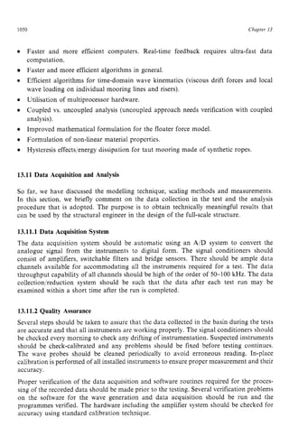 1050 zyxwvutsrqpo
Chapter z
13
0
Faster and more efficient computers. Real-time feedback requires ultra-fast data
computation.
Faster and more efficient algorithms in general.
Efficient algorithms for time-domain wave kinematics (viscous drift forces and local
wave loading on individual mooring lines and risers).
Utilisation of multiprocessor hardware.
Coupled vs. uncoupled analysis (uncoupled approach needs verification with coupled
analysis).
Improved mathematical formulation for the floater force model.
Formulation of non-linear material properties.
Hysteresis effectslenergy dissipation for taut mooring made of synthetic ropes. zy
13.11 Data Acquisition and Analysis
So far, we have discussed the modelling technique, scaling methods and measurements.
In this section, we briefly comment on the data collection in the test and the analysis
procedure that is adopted. The purpose is to obtain technically meaningful results that
can be used by the structural engineer in the design of the full-scale structure.
13.11.1 Data Acquisition System
The data acquisition system should be automatic using an A/D system to convert the
analogue signal from the instruments to digital form. The signal conditioners should
consist of amplifiers, switchable filters and bridge sensors. There should be ample data
channels available for accommodating all the instruments required for a test. The data
throughput capability of all channels should be high of the order of 50-100 kHz. The data
collection/reduction system should be such that the data after each test run may be
examined within a short time after the run is completed.
13.11.2 Quality Assurance
Several steps should be taken to assure that the data collected in the basin during the tests
are accurate and that all instruments are working properly. The signal conditioners should
be checked every morning to check any drifting of instrumentation. Suspected instruments
should be check-calibrated and any problems should be fixed before testing continues.
The wave probes should be cleaned periodically to avoid erroneous reading. In-place
calibration is performed of all installed instruments to ensure proper measurement and their
accuracy.
Proper verification of the data acquisition and software routines required for the proces-
sing of the recorded data should be made prior to the testing. Several verification problems
on the software for the wave generation and data acquisition should be run and the
programmes verified. The hardware including the amplifier system should be checked for
accuracy using standard calibration technique.
 
