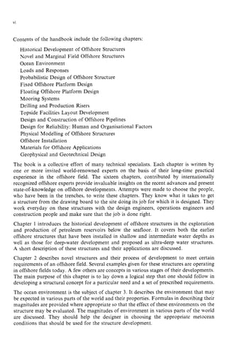 vi
Contents of the handbook include the following chapters:
Historical Development of Offshore Structures
Novel and Marginal Field Offshore Structures
Ocean Environment
Loads and Responses
Probabilistic Design of Offshore Structure
Fixed Offshore Platform Design
Floating Offshore Platform Design
Mooring Systems
Drilling and Production Risers
Topside Facilities Layout Development
Design and Construction of Offshore Pipelines
Design for Reliability: Human and Organisational Factors
Physical Modelling of Offshore Structures
Offshore Installation
Materials for Offshore Applications
Geophysical and Geotechnical Design
The book is a collective effort of many technical specialists. Each chapter is written by
one or more invited world-renowned experts on the basis of their long-time practical
experience in the offshore field. The sixteen chapters, contributed by internationally
recognized offshore experts provide invaluable insights on the recent advances and present
state-of-knowledge on offshore developments. Attempts were made to choose the people,
who have been in the trenches, to write these chapters. They know what it takes to get
a structure from the drawing board to the site doing its job for which it is designed. They
work everyday on these structures with the design engineers, operations engineers and
construction people and make sure that the job is done right.
Chapter 1 introduces the historical development of offshore structures in the exploration
and production of petroleum reservoirs below the seafloor. It covers both the earlier
offshore structures that have been installed in shallow and intermediate water depths as
well as those for deep-water development and proposed as ultra-deep water structures.
A short description of these structures and their applications are discussed.
Chapter 2 describes novel structures and their process of development to meet certain
requirements of an offshore field. Several examples given for these structures are operating
in offshore fields today. A few others are concepts in various stages of their developments.
The main purpose of this chapter is to lay down a logical step that one should follow in
developing a structural concept for a particular need and a set of prescribed requirements.
The ocean environment is the subject of chapter 3. It describes the environment that may
be expected in various parts of the world and their properties. Formulas in describing their
magnitudes are provided where appropriate so that the effect of these environments on the
structure may be evaluated. The magnitudes of environment in various parts of the world
are discussed. They should help the designer in choosing the appropriate metocean
conditions that should be used for the structure development.
 