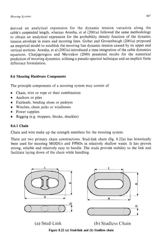 Mooring zyxwvutsrq
Sjstems zyxwvutsrqpon
687
derived an analytical expression for the dynamic tension variation along the
cable’s suspended length, whereas Aranha, et a1 (2001a) followed the same methodology
to obtain an analytical expression for the probability density function of the dynamic
tension envelope in risers and mooring lines. Gobat and Grosenbaugh (2001a) proposed
an empirical model to establish the mooring line dynamic tension caused by its upper end
vertical motions. Aranha, et a1(2001a) introduced a time integration of the cable dynamics
equations. Chatjigeorgiou and Mavrakos (2000) presented results for the numerical
prediction of mooring dynamics, utilising a pseudo-spectral technique and an implicit finite
difference formulation. zyxwvu
8.6 Mooring Hardware Components
The principle components of a mooring system may consist of
Chain, wire or rope or their combination
Anchors or piles
Fairleads, bending shoes or padeyes
Winches, chain jacks or windlasses
Power supplies
Rigging (e.g. stoppers, blocks, shackles) zyxw
8
.
6
.
1 Chain
Chain and wire make up the strength members for the mooring system.
There are two primary chain constructions. Stud-link chain (fig. 8.22a) has historically
been used for mooring MODUS and FPSOs in relatively shallow water. It has proven
strong, reliable and relatively easy to handle. The studs provide stability to the link and
facilitate laying down of the chain while handling.
Figure 8.22 (a) Stud-link and (b) Studless chain
 