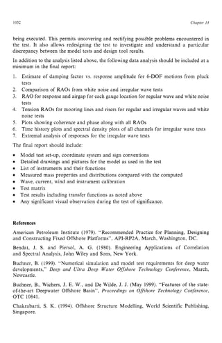 1052 zyxwvutsrqpon
Chapter z
13 z
being executed. This permits uncovering and rectifying possible problems encountered in
the test. It also allows redesigning the test to investigate and understand a particular
discrepancy between the model tests and design tool results.
In addition to the analysis listed above, the following data analysis should be included at a
minimum in the final report:
1.
2.
3.
4.
5.
6.
7.
The final report should include:
Estimate of damping factor vs. response amplitude for 6-DOF motions from pluck
tests
Comparison of RAOs from white noise and irregular wave tests
RAO for response and airgap for each gauge location for regular wave and white noise
tests
Tension RAOs for mooring lines and risers for regular and irregular waves and white
noise tests
Plots showing coherence and phase along with all RAOs
Time history plots and spectral density plots of all channels for irregular wave tests
Extrema1 analysis of responses for the irregular wave tests
Model test set-up, coordinate system and sign conventions
Detailed drawings and pictures for the model as used in the test
List of instruments and their functions
Measured mass properties and distributions compared with the computed
Wave, current, wind and instrument calibration
Test matrix
Test results including transfer functions as noted above
Any significant visual observation during the test of significance. zyx
References
American Petroleum Institute (1979). “Recommended Practice for Planning, Designing
and Constructing Fixed Offshore Platforms”, API-RPZA, March, Washington, DC.
Bendat, J. S. and Piersol, A. G. (1980). Engineering Applications of Correlation
and Spectral Analysis, John Wiley and Sons, New York.
Buchner, B. (1999). “Numerical simulation and model test requirements for deep water
developments,” Deep and Ultra Deep Water Offshore Technology Conference, March,
Newcastle.
Buchner, B., Wichers, J. E. W., and De Wilde, J. J. (May 1999). “Features of the state-
of-the-art Deepwater Offshore Basin”, Proceedings on Offshore Technology Conference,
OTC 10841.
Chakrabarti, S. K. (1994). Offshore Structure Modelling, World Scientific Publishing,
Singapore.
 