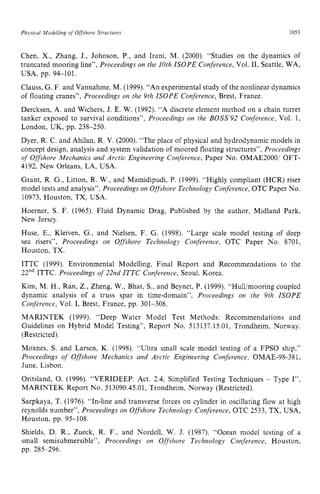 Physicul Modelling of zyxwvutsr
Offshore Structures zyxwvuts
1053
Chen, X., Zhang, J., Johnson, P., and Irani, M. (2000). “Studies on the dynamics of
truncated mooring line”, Proceedings on the 10th ISOPE Conference, Vol. 11, Seattle, WA,
USA, pp. 94-101.
Clauss, G. F. and Vannahme, M. (1999).“An experimental study of the nonlinear dynamics
of floating cranes”, Proceedings on the 9th ISOPE Conference, Brest, France.
Dercksen, A. and Wichers, J. E. W. (1992). “A discrete element method on a chain turret
tanker exposed to survival conditions”, Proceedings on the BOSS’92 Conference, Vol. 1,
London, UK, pp. 238-250.
Dyer, R. C. and Ahilan, R. V. (2000). “The place of physical and hydrodynamic models in
concept design, analysis and system validation of moored floating structures”,Proceedings
of Offshore Mechanics and Arctic Engineering Conference, Paper No. OMAE2000/ OFT-
4192, New Orleans, LA, USA.
Grant, R. G., Litton, R. W., and Mamidipudi, P. (1999). “Highly compliant (HCR) riser
model tests and analysis”, Proceedings on Offshore Technology Conference, OTC Paper No.
10973, Houston, TX, USA.
Hoerner, S. F. (1965). Fluid Dynamic Drag, Published by the author, Midland Park,
New Jersey.
Huse, E.: Kleiven, G., and Nielsen, F. G. (1998). “Large scale model testing of deep
sea risers”, Proceedings on Offshore Technology Conference, OTC Paper No. 8701,
Houston, TX.
ITTC (1999). Environmental Modelling, Final Report and Recommendations to the
22ndITTC. Proceedings of22nd ITTC Conference, Seoul, Korea.
Kim, M. H., Ran, Z., Zheng, W., Bhat, S., and Beynet, P. (1999). “Hulljmooring coupled
dynamic analysis of a truss spar in time-domain”, Proceedings on the 9th ISOPE
Conference, Vol. I, Brest, France, pp. 301-308.
MARINTEK (1999). “Deep Water Model Test Methods: Recommendations and
Guidelines on Hybrid Model Testing”, Report No. 513137.15.01, Trondheim, Norway.
(Restricted).
Moxnes, S. and Larsen, K. (1998). “Ultra small scale model testing of a FPSO ship,”
Proceedings of Offshore Mechanics and Arctic Engineering Conference, OMAE-98-381,
June, Lisbon.
Oritsland, 0. (1996). “VERIDEEP. Act. 2.4, Simplified Testing Techniques zy
- Type I”,
MARINTEK Report No. 513090.45.01,Trondheim, Norway (Restricted).
Sarpkaya, T. (1976). “In-line and transverse forces on cylinder in oscillating flow at high
reynolds number”, Proceedings on Offshore Technology Conference, OTC 2533, TX, USA,
Houston, pp. 95-108.
Shields, D. R., Zueck, R. F., and Nordell, W. J. (1987). “Ocean model testing of a
small semisubmersible”, Proceedings on Offshore Technology Conference, Houston,
pp. 285-296.
 