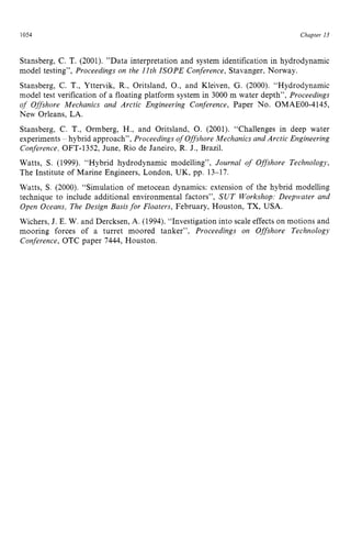 1054 zyxwvutsrqpon
Chapter zy
13 z
Stansberg, C. T. (2001). ”Data interpretation and system identification in hydrodynamic
model testing”, Proceedings on the 11th ISOPE Conference, Stavanger, Norway.
Stansberg, zyxwvu
C.T., Yttervik, R., Oritsland, O., and Kleiven, G. (2000). “Hydrodynamic
model test verification of a floating platform system in 3000 m water depth”, Proceedings
of Offshore Mechanics and Arctic Engineering Conference, Paper No. OMAEOO-4145,
New Orleans, LA.
Stansberg, C. T., Ormberg, H., and Oritsland, 0. (2001). “Challenges in deep water
experiments - hybrid approach”, Proceedings of Offshore Mechanics and Arctic Engineering
Conference, OFT-1352, June, Rio de Janeiro, R. J., Brazil.
Watts, zyxwvuts
S. (1999). “Hybrid hydrodynamic modelling”, Journal of Offshore Technology,
The Institute of Marine Engineers, London, UK, pp. 13-17.
Watts, S. (2000). “Simulation of metocean dynamics: extension of the hybrid modelling
technique to include additional environmental factors”, SUT Workshop: Deepwater and
Open Oceans, The Design Basisfor Floaters, February, Houston, TX,USA.
Wichers, J. E. W. and Dercksen, A. (1994). “Investigation into scale effects on motions and
mooring forces of a turret moored tanker”, Proceedings on Offshore Technology
Conference, OTC paper 7444, Houston.
 