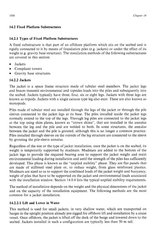 1056 zyxwvutsrqpon
Chapter z
14 z
14.2 Fixed Platform Substructures
14.2.1 Types of Fixed Platform Substructures
A zyxwvutsr
fixed substructure is that part of an offshore platform which sits on the seabed and is
rigidly connected to it by means of foundation piles (e.g.jackets) or under the effect of its
weight (e.g. gravity base structure). The installation methods of the following substructures
are covered in this section:
Jackets
Compliant towers
Gravity base structures.
14.2.2 Jackets
The jacket is a space frame structure made of tubular steel members. The jacket legs
and braces transmit environmental and topsides loads into the piles and subsequently into
the seabed. Jackets typically have three, four, six or eight legs. Jackets with three legs are
known as tripods. Jackets with a single caisson type leg also exist. These are also known as
monopods.
Piles made of tubular steel are installed through the legs of the jacket or through the pile
sleeves connected to the jacket legs at its base. The piles installed inside the jacket legs
normally extend to the top of the legs. Through leg piles are connected to the jacket legs
at the top using shim plates, known as “crown shims”, that are installed in the annulus
between the leg and the pile and are welded to both. In some structures, the annulus
between the jacket and the pile is grouted, although this is no longer a common practice.
Piles installed through sleeves on the outside of the leg structure are connected to the sleeve
by grouting the pile-sleeve annulus.
Regardless of the size or the type of jacket installation, once the jacket is on the seabed, its
weight is temporarily supported by mudmats. Mudmats are added to the bottom of the
jacket legs to provide the required bearing area to support the jacket weight and resist
environmental loading during installation and until the strength of the piles has sufficiently
developed. This phase is known as the “unpiled stability” phase. They are flat panels that
are made of stiffened steel plate or, to reduce weight, from glass reinforced plastics.
Mudmats are sized so as to support the combined loads of the jacket weight and buoyancy,
weight of piles that have to be supported on the jacket and environmental loads associated
with the installation window. Section 14.9.4 lists the typical unpiled stability requirements.
The method of installation depends on the weight and the physical dimensions of the jacket
and on the capacity of the installation equipment. The following methods are the most
common for a jacket installation.
14.2.2.1 Lift and Lower in Water
This method is used for small jackets, in very shallow water, which are transported on
barges in the upright position already pre-rigged for offshore lift and installation by a crane
vessel. Once offshore, the jacket is lifted off the deck of the barge and lowered down to the
seabed. Jackets installed in such a configuration are typically less than 50 m tall.
 