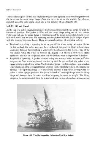 Offshore zyxwvutsrqponm
Installation zyxwvutsrq
1057 z
The foundation piles for this size of jacket structure are typically transported together with
the jacket on the same cargo barge. Once the jacket is set on the seabed, the piles are
installed using the same crane vessel and a pile hammer of an adequate size. zy
14.2.2.2. Lift and Upend
As the size of a jacket structure increases, it is built and transported on a cargo barge in the
horizontal position. The jacket is lifted off the cargo barge using one or two cranes.
Following pick-up, the cargo barge is withdrawn and the jacket is upended. Single cranes
with two blocks can be used for upending smaller jackets with the jacket length aligned
with the plane of the crane boom. There are several methods of upending jackets:
Two-block upending - upending in air or partially in water using two crane blocks.
In this method, the jacket does not have sufficient buoyancy to float without crane
assistance. Instead, the upending is achieved by hoisting down the block of one of the
two cranes while the other is hoisted up. Figure 14.1 shows a two-block upend
operation. The size of the jackets that can be upended with a single crane is limited.
Single-block upending. A jacket installed using this method needs to have sufficient
buoyancy to float in the horizontal position by itself. In this method, the jacket is pre-
rigged with two sets of four slings. The first set of slings - the lifting slings - are attached
somewhere along the top jacket frame, while in the horizontal position. The second set
of slings - the upending slings - are attached to padeyes at the top of the legs when the
jacket is in the upright position. The jacket is lifted off the cargo barge with the lifting
slings and lowered into the water until its buoyancy balances its weight. The lifting
slings are then disconnected from the crane hook and the upending slings are connected
Figure 14.1 Two block upending (Marathon East Brae jacket)
 