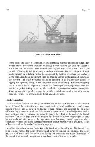 1058 zyxwvutsrqpon
Figure 14.2 Single block upend zyxw
Chapter z
14 z
to the hook. The jacket is then ballasted in a controlled manner until it is upended a few
meters above the seabed. Further ballasting is then carried out until the jacket is
positioned on the seabed. This method only requires one crane albeit it has to be
capable of lifting the full jacket weight without assistance. The jacket legs need to be
made buoyant by installing rubber diaphragms at the bottom of the legs and steel caps
at the tops. Additional equipment such as flooding valves, umbilicals and pumps are
also needed. The jacket buoyancy has to be designed so as to allow easy access for
rigging the upending slings, while the jacket floats horizontally. Sufficient buoyancy
and subdivision is also required to ensure that flooding of one compartment does not
lead to the jacket sinking or making the installation operation impossible to complete.
Some consideration should be given to provide remotely operated valves with manual
back-up. Figure 14.2 shows a single block upend operation.
14.2.2.3 Launching
Jacket structures that are too heavy to be lifted can be launched into the sea off a launch
barge. A launch barge is a flat top cargo barge equipped with skid beams, a rocker arm,
launch winches and a suitable ballasting system. Jackets are designed to be either
self-upending or upended with the assistance of a crane vessel. Launched jackets need to
have sufficient reserve buoyancy in order to ensure they float at the end of the launch
sequence. The jacket legs are made buoyant by the use of rubber diaphragms at their
bottom ends and steel caps at the top. Additional buoyancy located appropriately is
sometimes required to achieve the required level of reserve buoyancy or to ensure the jacket
will upend itself at the end of the launch sequence.
Launching operations require the jacket to be fitted with a launch truss. The launch truss
is an integral part of the jacket structure and serves to transfer the weight of the jacket
into the skid beams and the rocker arm during the launching operation. The weight of
the launch truss normally constitutes a significant part of the jacket weight.
 