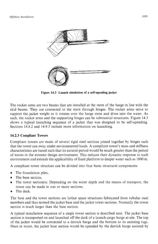 0 zyxwvutsrq
ffsshore Insraiia rion zyxwvutsrq
1059 z
Figure 14.3 Launch simulation of a self-upending jacket zyx
The rocker arms are two beams that are installed at the stern of the barge in line with the
skid beams. They are connected to the stern through hinges. The rocker arms serve to
support the jacket weight as it rotates over the barge stern and dives into the water. As
such, the rocker arms and the supporting hinges can be substantial structures. Figure 14.3
shows a typical launching sequence of a jacket that was designed to be self-upending.
Sections 14.8.2 and 14.9.3 include more information on launching.
14.2.3 Compliant Towers
Compliant towers are made of several rigid steel sections joined together by hinges such
that the tower can sway under environmental loads. A compliant tower’s mass and stiffness
characteristics are tuned such that its natural period would be much greater than the period
of waves in the extreme design environment. This reduces their dynamic response to such
environment and extends the applicability of fixed platform to deeper water such as 1000m.
A compliant tower structure can be divided into four basic structural components:
The foundation piles,
The base section,
The tower section(s). Depending zyxwv
on the water depth and the means of transport, the
tower can be made in one or more sections,
The deck.
The base and the tower sections are lattice space structures fabricated from tubular steel
members and thus termed the jacket base and the jacket tower sections. Normally the tower
section is much larger than the base section.
A typical installation sequence of a single tower section is described next. The jacket base
section is transported on and launched off the deck of a launch cargo barge at site. The top
of the jacket would be connected to a derrick barge and the bottom to its assisting tugs.
Once in water, the jacket base section would be upended by the derrick barge assisted by
 