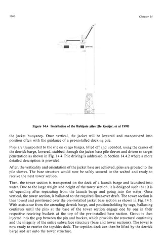 1060 zyxwvutsrqpo
Figure 14.4 Installation of the Baldpate piles [De Koeijer, et al 19991 zyx
Chapter z
14 z
the jacket buoyancy. Once vertical, the jacket will be lowered and manoeuvred into
position often with the guidance of a pre-installed docking pile.
Piles are transported to the site on cargo barges, lifted off and upended, using the cranes of
the derrick barge, lowered, stabbed through the jacket base pile sleeves and driven to target
penetration as shown in Fig. 14.4.Pile driving is addressed in Section 14.4.2 where a more
detailed description is provided.
After, the verticality and orientation of the jacket base are achieved, piles are grouted to the
pile sleeves. The base structure would now be safely secured to the seabed and ready to
receive the next tower section.
Then, the tower section is transported on the deck of a launch barge and launched into
water. Due to the large weight and height of the tower section, it is designed such that it is
self-upending after separating from the launch barge and going into the water. Once
vertical, the tower section, is ballasted to the required float-over draft. The tower section is
then towed and positioned over the pre-installed jacket base section as shown in Fig. 14.5.
With assistance from the attending derrick barge, and position-holding by tugs, ballasting
continues until the pins at the base of the tower section engage one by one in their
respective receiving buckets at the top of the pre-installed base section. Grout is then
injected into the gap between the pin and bucket, which provides the structural continuity
and the integrity of the entire subsurface structure (base and tower sections). The tower is
now ready to receive the topsides deck. The topsides deck can then be lifted by the derrick
barge and set onto the tower structure.
 