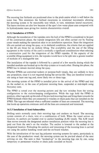 Offshore Insfallation zyxwvutsrq
1065 z
The mooring line fairleads are positioned close to the pitch centre which is well below the
water line. This minimises the fairlead excursions in rotational movements allowing
the mooring system to be reasonably taut which, in turn, minimises lateral excursions.
The heave motions are also low because of the spar’s low water plane area compared with
its hydrodynamic mass giving low motion characteristics overall. zyx
14.3.2 Installation of FPSOs
Although the installation of the topsides onto the hull of the FPSO is considered to be part
of the construction phase, the topside integration lifts are often carried out by floating
crane vessels making the operation akin to an installation operation. Since the integration
lifts are carried out along the quay, or in sheltered conditions, the criteria that are applied
to the lift are those for an inshore lifting. The availability and the size of the lifting
equipment in the vicinity of the yard is normally a significant consideration when selecting
a construction yard for the integration of the FPSO topsides. If the capacity of the
available lifting equipment is low, the topsides would have to be split into a greater number
of modules of a manageable size.
The installation of the topside is followed by a period of a few months during which the
installed modules are hooked up to the ship systems or to each other. During this phase, the
FPSO has to remain moored along the quay.
Whether FPSOs are converted tankers or purpose-built vessels, they are unlikely to have
any propulsion, since it is not required during the service life. They are therefore towed to
site using at least one tug and, more likely two or three tugs.
The mooring system of the FPSO is installed prior to the arrival of the FPSO and laid
on the seabed or, in the case of polyester mooring lines, suspended at mid-depth using
buoyancy cans.
The FPSO is towed over the mooring pattern and the tow switches from the towing
configuration to the station-keeping configuration. While the tugs hold the FPSO in
position, other tugs pick up the ends of the pre-laid mooring lines and bring them towards the
FPSO fairleads where they are connected to winches or chain jacks that are installed on the
FPSO. The tugs are released when a sufficient number of lines are connected. The mooring
line hook-up operation continues until all the lines are connected and tensioned.
14.3.3 Installation of Semi-Submersibles
Drilling semis normally carry their mooring legs and anchors on board. The mooring
system consists of a chain, wire or a combination of both. When the vessel arrives on
location, its anchors are handed over to anchor-handling (A/H) vessels. The A/H vessel
then moves towards the designated anchor installation position while the mooring line is
paid out from the semi’s on the winches. The anchor is lowered to the seabed at the
designated location. Preloading the anchors and tensioning of the mooring lines is carried
out using the anchor handling vessel and the on-board winches.
With the introduction of the taut leg polyester mooring systems for semis, particularly in
the case of the production vessel, the mooring system can be pre-laid ahead of the semi
arriving on site. The semi is then “hooked-up’’ to the mooring legs one by one, using
temporary or permanent winches or chain jacks installed on board.
 
