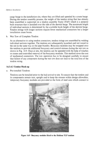 Offshore Installation zyxwvutsrq
1067 z
cargo barge to the installation site, where they are lifted and upended by a crane barge.
During the tendon assembly process, the weight of the tendon string that has already
been assembled is supported on a tendon assembly frame (TAF) which is a purpose
built structure that is installed over the side of the derrick barge. The maximum length
of individual sections is determined by the available hook height of the derrick barge.
Tendon strings with longer sections require fewer mechanical connectors but a larger
installation crane boom.
Wet Tow of Complete Tendon
As an alternative to using tendon connectors, tendon strings are assembled by welding
individual sections together. The tendons are subsequently launched and wet towed to
the site in the same way as the pipe bundles. Buoyancy modules may be strapped onto
the tendons to provide additional buoyancy and control stresses during the wet tow as
shown in Fig. 14.9. Once at site, the tendons can be upended with the help of winches
or cranes and controlled removal of the buoyancy modules. This method saves the cost
of mechanical connectors. The tow operation has to be designed carefully to ensure
that failure of any component during the wet tow does not lead to the total loss of the
tendon string.
b. zyxwvutsr
14.3.4.3 Tendon Hook-up
a. Pre-installed Tendons
Tendons can be installed prior to the hull arrival to site. To ensure that the tendon and
its components remain taut, upright and to keep the stresses within design allowables,
temporary buoyancy modules are provided in the form of steel cans which connect to
Figure 14.9 Buoyancy modules fitted to the Heidrun TLP tendons
 