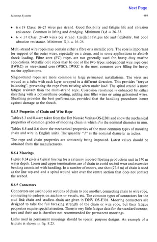 Mooring Sjstems zyxwvutsrq
689
6 x 19 Class: 1627 wires per strand. Good flexibility and fatigue life and abrasion
resistance. Common in lifting and dredging. Minimum D/d = 26-33.
6 x 37 Class: 27-49 wires per strand. Excellent fatigue life and flexibility, but poor
abrasion resistance. Minimum D/d = 16-26.
Multi-strand wire ropes may contain either a fibre or a metallic core. The core is important
for support of the outer wires, especially on a drum, and in some applications to absorb
shock loading. Fibre core (FC) ropes are not generally used for heavy duty marine
applications. Metallic core ropes may be one of the two types: independent wire rope core
(IWRC) or wire-strand core (WSC). IWRC is the most common core filling for heavy
marine applications.
Single-strand ropes are more common in large permanent installations. The wires are
wound as a helix with each layer wrapped in a different direction. This provides “torque
balancing”, preventing the rope from twisting when under load. The spiral strand is more
fatigue resistant than the multi-strand rope. Corrosion resistance is enhanced by either
sheathing with a polyurethane coating, adding zinc filler wires or using galvanised wires.
Sheathing provides the best performance, provided that the handling procedures insure
against damage to the sheath. zyxwvu
8.6.3 Properties of Chain and Wire Rope
Tables 8.3 and 8.4 are taken from the Det Norske Veritas OS-E301 and show the mechanical
properties of common grades of mooring chain in which zyxw
d is the nominal diameter in mm.
Tables 8.5 and 8.6 show the mechanical properties of the most common types of mooring
chain and wire in English units. The quantity “d” is the nominal diameter in inches.
The rope and chain properties are constantly being improved. Latest values should be
obtained from the manufacturers.
8.6.4 Moorings
Figure 8.24 gives a typical line leg for a catenary moored floating production unit in 140m
water depth. Lower and upper terminations are of chain to avoid seabed wear and excessive
bending associated with handling. In a number of moors, one shot (27.5 m) of chain is used
at the line top-end and a spiral wound wire over the centre section that does not contact
the seabed.
8.6.5 Connectors
Connectors are used to join sections of chain to one another, connecting chain to wire rope,
connecting to padeyes on anchors or vessels, etc. The common types of connectors for the
stud link chain and studless chain are given in DNV OS-E301. Mooring connectors are
designed to take the full breaking strength of the chain or wire rope, but their fatigue
properties require special attention. There is very little fatigue data for the standard connec-
tors and their use is therefore not recommended for permanent moorings.
Links used in permanent moorings should be special purpose designs. An example of a
triplate is shown in fig. 8.25.
Next Page
 