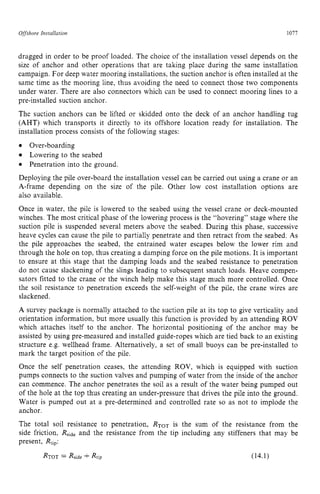 Offshore zyxwvutsrqponm
Installation zyxwvutsrqp
1077
dragged in order to be proof loaded. The choice of the installation vessel depends on the
size of anchor and other operations that are taking place during the same installation
campaign. For deep water mooring installations, the suction anchor is often installed at the
same time as the mooring line, thus avoiding the need to connect those two components
under water. There are also connectors which can be used to connect mooring lines to a
pre-installed suction anchor.
The suction anchors can be lifted or skidded onto the deck of an anchor handling tug z
(AHT) which transports it directly to its offshore location ready for installation. The
installation process consists of the following stages:
Over-boarding
Lowering to the seabed
Penetration into the ground.
Deploying the pile over-board the installation vessel can be carried out using a crane or an
A-frame depending on the size of the pile. Other low cost installation options are
also available.
Once in water, the pile is lowered to the seabed using the vessel crane or deck-mounted
winches. The most critical phase of the lowering process is the “hovering” stage where the
suction pile is suspended several meters above the seabed. During this phase, successive
heave cycles can cause the pile to partially penetrate and then retract from the seabed. As
the pile approaches the seabed, the entrained water escapes below the lower rim and
through the hole on top, thus creating a damping force on the pile motions. It is important
to ensure at this stage that the damping loads and the seabed resistance to penetration
do not cause slackening of the slings leading to subsequent snatch loads. Heave compen-
sators fitted to the crane or the winch help make this stage much more controlled. Once
the soil resistance to penetration exceeds the self-weight of the pile, the crane wires are
slackened.
A survey package is normally attached to the suction pile at its top to give verticality and
orientation information, but more usually this function is provided by an attending ROV
which attaches itself to the anchor. The horizontal positioning of the anchor may be
assisted by using pre-measured and installed guide-ropes which are tied back to an existing
structure e.g. wellhead frame. Alternatively, a set of small buoys can be pre-installed to
mark the target position of the pile.
Once the self penetration ceases, the attending ROV, which is equipped with suction
pumps connects to the suction valves and pumping of water from the inside of the anchor
can commence. The anchor penetrates the soil as a result of the water being pumped out
of the hole at the top thus creating an under-pressure that drives the pile into the ground.
Water is pumped out at a pre-determined and controlled rate so as not to implode the
anchor.
The total soil resistance to penetration, RToT is the sum of the resistance from the
side friction, Rsideand the resistance from the tip including any stiffeners that may be
present, Rtip: zyxwvuts
(14.1)
 