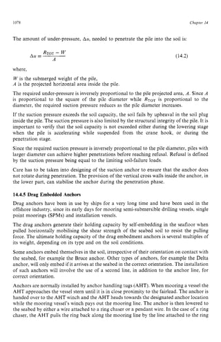 1078 zyxwvutsrqpo
Chapter z
14
The amount of under-pressure, zyxwvu
Au, needed to penetrate the pile into the soil is:
(14.2)
where,
W is the submerged weight of the pile,
A is the projected horizontal area inside the pile.
The required under-pressure is inversely proportional to the pile projected area, A . Since A
is proportional to the square of the pile diameter while is proportional to the
diameter, the required suction pressure reduces as the pile diameter increases.
If the suction pressure exceeds the soil capacity, the soil fails by upheaval in the soil plug
inside the pile. The suction pressure is also limited by the structuralintegrity of the pile. It is
important to verify that the soil capacity is not exceeded either during the lowering stage
when the pile is accelerating while suspended from the crane hook, or during the
penetration stage.
Since the required suction pressure is inversely proportional to the pile diameter, piles with
larger diameter can achieve higher penetrations before reaching refusal. Refusal is defined
by the suction pressure being equal to the limiting soil-failure loads.
Care has to be taken into designing of the suction anchor to ensure that the anchor does
not rotate during penetration. The provision of the vertical cross walls inside the anchor, in
the lower part, can stabilise the anchor during the penetration phase. zyx
14.4.5 Drag Embedded Anchors
Drag anchors have been in use by ships for a very long time and have been used in the
offshore industry, since its early days for mooring semi-submersible drilling vessels, single
point moorings (SPMs) and installation vessels.
The drag anchors generate their holding capacity by self-embedding in the seafloor when
pulled horizontally mobilising the shear strength of the seabed soil to resist the pulling
force. The ultimate holding capacity of the drag embedment anchors is several multiples of
its weight, depending on its type and on the soil conditions.
Some anchors embed themselves in the soil, irrespective of their orientation on contact with
the seabed, for example the Bruce anchor. Other types of anchors, for example the Delta
anchor, will only embed if it arrives at the seabed in the correct orientation. The installation
of such anchors will involve the use of a second line, in addition to the anchor line, for
correct orientation.
Anchors are normally installed by anchor handling tugs (AHT). When mooring a vessel the
AHT approaches the vessel stern until it is in close proximity to the fairlead. The anchor is
handed over to the AHT winch and the AHT heads towards the designated anchor location
while the mooring vessel’swinch pays out the mooring line. The anchor is then lowered to
the seabed by either a wire attached to a ring chaser or a pendant wire. In the case of a ring
chaser, the AHT pulls the ring back along the mooring line by the line attached to the ring
 