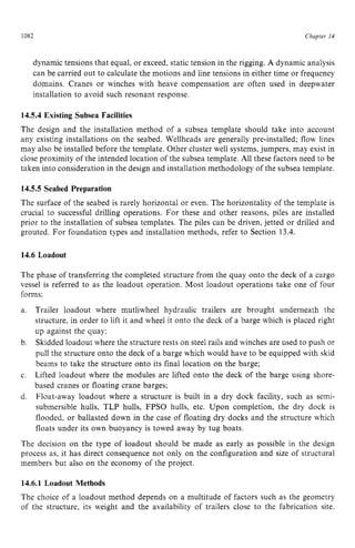 1082 zyxwvutsrqpo
Chapter z
14
dynamic tensions that equal, or exceed, static tension in the rigging. zyx
A dynamic analysis
can be carried out to calculate the motions and line tensions in either time or frequency
domains. Cranes or winches with heave compensation are often used in deepwater
installation to avoid such resonant response.
14.5.4 Existing Subsea Facilities
The design and the installation method of a subsea template should take into account
any existing installations on the seabed. Wellheads are generally pre-installed; flow lines
may also be installed before the template. Other cluster well systems,jumpers, may exist in
close proximity of the intended location of the subsea template. All these factors need to be
taken into consideration in the design and installation methodology of the subsea template.
14.5.5 Seabed Preparation
The surface of the seabed is rarely horizontal or even. The horizontality of the template is
crucial to successful drilling operations. For these and other reasons, piles are installed
prior to the installation of subsea templates. The piles can be driven, jetted or drilled and
grouted. For foundation types and installation methods, refer to Section 13.4.
14.6 Loadout
The phase of transferring the completed structure from the quay onto the deck of a cargo
vessel is referred to as the loadout operation. Most loadout operations take one of four
forms:
a. Trailer loadout where mutliwheel hydraulic trailers are brought underneath the
structure, in order to lift it and wheel it onto the deck of a barge which is placed right
up against the quay;
Skidded loadout where the structure rests on steel rails and winches are used to push or
pull the structure onto the deck of a barge which would have to be equipped with skid
beams to take the structure onto its final location on the barge;
Lifted loadout where the modules are lifted onto the deck of the barge using shore-
based cranes or floating crane barges;
Float-away loadout where a structure is built in a dry dock facility, such as semi-
submersible hulls, TLP hulls, FPSO hulls, etc. Upon completion, the dry dock is
flooded, or ballasted down in the case of floating dry docks and the structure which
floats under its own buoyancy is towed away by tug boats.
b.
c.
d.
The decision on the type of loadout should be made as early as possible in the design
process as, it has direct consequence not only on the configuration and size of structural
members but also on the economy of the project.
14.6.1 Loadout Methods
The choice of a loadout method depends on a multitude of factors such as the geometry
of the structure, its weight and the availability of trailers close to the fabrication site.
 