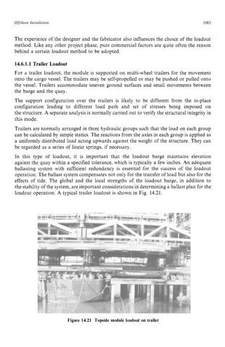 Offshore zyxwvutsrqpon
Installation zyxwvutsrq
1083 z
The experience of the designer and the fabricator also influences the choice of the loadout
method. Like any other project phase, pure commercial factors are quite often the reason
behind a certain loadout method to be adopted. zyxw
14.6.1.1 zyxwvutsr
Trailer Loadout
For a trailer loadout, the module is supported on multi-wheel trailers for the movement
onto the cargo vessel. The trailers may be self-propelled or may be pushed or pulled onto
the vessel. Trailers accommodate uneven ground surfaces and small movements between
the barge and the quay.
The support configuration over the trailers is likely to be different from the in-place
configuration leading to different load path and set of stresses being imposed on
the structure. A separate analysis is normally carried out to verify the structural integrity in
this mode.
Trailers are normally arranged in three hydraulic groups such that the load on each group
can be calculated by simple statics. The reactions from the axles in each group is applied as
a uniformly distributed load acting upwards against the weight of the structure. They can
be regarded as a series of linear springs, if necessary.
In this type of loadout, it is important that the loadout barge maintains elevation
against the quay within a specified tolerance, which is typically a few inches. An adequate
ballasting system with sufficient redundancy is essential for the success of the loadout
operation. The ballast system compensates not only for the transfer of load but also for the
effects of tide. The global and the local strengths of the loadout barge, in addition to
the stability of the system, are important considerations in determining a ballast plan for the
loadout operation. A typical trailer loadout is shown in Fig. 14.21.
Figure 14.21 Topside module loadout on trailer
 