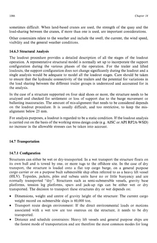 Chapter z
14 z
1086 zyxwvutsrqpo
sometimes difficult. When land-based cranes are used, the strength of the quay and the
load-sharing between the cranes, if more than one is used, are important considerations.
Other constraints relate to the weather and include the swell, the current, the wind speed,
visibility and the general weather conditions. zyxw
14.6.3 Structural Analysis
The loadout procedure provides a detailed description of all the stages of the loadout
operation. A representative structural model is normally set up to incorporate the support
configuration during the various phases of the operation. For the trailer and lifted
loadouts, the support configuration does not change significantly during the loadout and a
single analysis would be adequate to model all the loadout stages. Care should be taken
to ensure that the hydraulic connectivity of the trailers and the potential for variations in
the load sharing between the different trailer groups is understood and accounted for in
the analysis.
In the case of a structure supported on four skid shoes or more, the structure needs to be
analysed and checked for settlement or loss of support due to the barge movement or
ballasting inaccuracies. The amount of mis-alignment that needs to be considered depends
on the loadout procedure. It is usually difficult, and too restrictive, to keep the mis-
alignment below 25 mm.
For analysis purposes, a loadout is regarded to be a static condition. If the loadout analysis
is carried out on the basis of the working stress design code (e.g.AISC or API RP2A-WSD)
no increase in the allowable stresses can be taken into account.
14.7 Transportation
14.7.1 Configuration
Structures can either be wet or dry-transported. In a wet transport the structure floats on
its own hull and is towed by one, or more tugs to the offshore site. In the case of dry
transport, the structure is loaded onto a flat top cargo barge, on a general purpose
cargo carrier or on a purpose built submersible ship often referred to as a heavy lift vessel
(HLV). Topsides, jackets, piles and subsea units have no or little buoyancy and are
normally transported “dry”. Structures such as semi-submersible vessels, gravity base
platforms, tension leg platforms, spars and jack-up rigs can be either wet or dry
transported. The decision to transport these structures dry or wet depends on:
Dimensions, weight and centre of gravity height of the structure: The current cargo
weight record on submersible ships is 60,000 ton.
Transport route design environment: If the direct environmental loads or motions
associated with a wet tow are too onerous on the structure, it needs to be dry
transported.
Distance and schedule constraints: Heavy lift vessels and general purpose ships are
the fastest mode of transportation and are therefore the most common modes for long
 