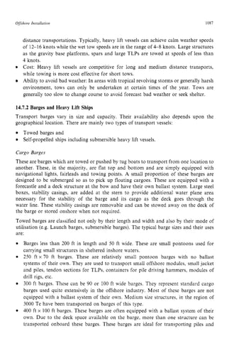 Offshore zyxwvutsrqpon
Installation zyxwvutsrq
1087
distance transportations. Typically, heavy lift vessels can achieve calm weather speeds
of 12-16 knots while the wet tow speeds are in the range of 4 8 knots. Large structures
as the gravity base platforms, spars and large TLPs are towed at speeds of less than
4 knots.
Cost: Heavy lift vessels are competitive for long and medium distance transports,
while towing is more cost effective for short tows.
Ability to avoid bad weather: In areas with tropical revolving storms or generally harsh
environment, tows can only be undertaken at certain times of the year. Tows are
generally too slow to change course to avoid forecast bad weather or seek shelter.
14.7.2 Barges and Heavy Lift Ships
Transport barges vary in size and capacity. Their availability also depends upon the
geographical location. There are mainly two types of transport vessels:
Towed barges and
Self-propelled ships including submersible heavy lift vessels.
Cargo Barges
These are barges which are towed or pushed by tug boats to transport from one location to
another. These, in the majority, are flat top and bottom and are simply equipped with
navigational lights, fairleads and towing points. A small proportion of these barges are
designed to be submerged so as to pick up floating cargoes. These are equipped with a
forecastle and a deck structure at the bow and have their own ballast system. Large steel
boxes, stability casings, are added at the stern to provide additional water plane area
necessary for the stability of the barge and its cargo as the deck goes through the
water line. These stability casings are removable and can be stowed away on the deck of
the barge or stored onshore when not required.
Towed barges are classified not only by their length and width and also by their mode of
utilisation (e.g. Launch barges, submersible barges). The typical barge sizes and their uses
are:
Barges less than 200 ft in length and 50 ft wide. These are small pontoons used for
carrying small structures in sheltered inshore waters.
250 ft zyxwvuts
x 70 ft barges. These are relatively small pontoon barges with no ballast
systems of their own. They are used to transport small offshore modules, small jacket
and piles, tendon sections for TLPs, containers for pile driving hammers, modules of
drill rigs, etc.
300 ft barges. These can be 90 or 100 ft wide barges. They represent standard cargo
barges used quite extensively in the offshore industry. Most of these barges are not
equipped with a ballast system of their own. Medium size structures, in the region of
3000 Te have been transported on barges of this type.
400 ft x 100 ft barges. These barges are often equipped with a ballast system of their
own. Due to the deck space available on the barge, more than one structure can be
transported onboard these barges. These barges are ideal for transporting piles and
 