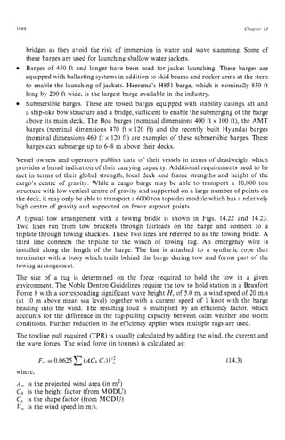 1088 zyxwvutsrqponm
Chapter z
14 z
bridges as they avoid the risk of immersion in water and wave slamming. Some of
these barges are used for launching shallow water jackets.
Barges of 450 ft and longer have been used for jacket launching. These barges are
equipped with ballasting systems in addition to skid beams and rocker arms at the stern
to enable the launching of jackets. Heerema’s H851 barge, which is nominally 850 ft
long by 200 ft wide, is the largest barge available in the industry.
Submersible barges. These are towed barges equipped with stability casings aft and
a ship-like bow structure and a bridge, sufficient to enable the submerging of the barge
above its main deck. The Boa barges (nominal dimensions 400 ft x 100 ft), the AMT
barges (nominal dimensions 470 ft x 120 ft) and the recently built Hyundai barges
(nominal dimensions 460 ft x 120 ft) are examples of these submersible barges. These
barges can submerge up to 6-8 m above their decks.
Vessel owners and operators publish data of their vessels in terms of deadweight which
provides a broad indication of their carrying capacity. Additional requirements need to be
met in terms of their global strength, local deck and frame strengths and height of the
cargo’s centre of gravity. While a cargo barge may be able to transport a 10,000 ton
structure with low vertical centre of gravity and supported on a large number of points on
the deck, it may only be able to transport a 6000 ton topsides module which has a relatively
high centre of gravity and supported on fewer support points.
A typical tow arrangement with a towing bridle is shown in Figs. 14.22 and 14.23.
Two lines run from tow brackets through fairleads on the barge and connect to a
triplate through towing shackles. These two lines are referred to as the towing bridle. A
third line connects the triplate to the winch of towing tug. An emergency wire is
installed along the length of the barge. The line is attached to a synthetic rope that
terminates with a buoy which trails behind the barge during tow and forms part of the
towing arrangement.
The size of a tug is determined on the force required to hold the tow in a given
environment. The Noble Denton Guidelines require the tow to hold station in a Beaufort
Force 8 with a corresponding significant wave height H, of 5.0 m, a wind speed of 20 mls
(at 10 m above mean sea level) together with a current speed of 1 knot with the barge
heading into the wind. The resulting load is multiplied by an efficiency factor, which
accounts for the difference in the tug-pulling capacity between calm weather and storm
conditions. Further reduction in the efficiency applies when multiple tugs are used.
The towline pull required (TPR) is usually calculated by adding the wind, the current and
the wave forces. The wind force (in tonnes) is calculated as:
F,+= 0.0625 zyxwvuts
(ACh C,)V:
where,
A,, is the projected wind area (in m2)
Ch is the height factor (from MODU)
C
, is the shape factor (from MODU)
V,, is the wind speed in m/s.
(14.3)
 