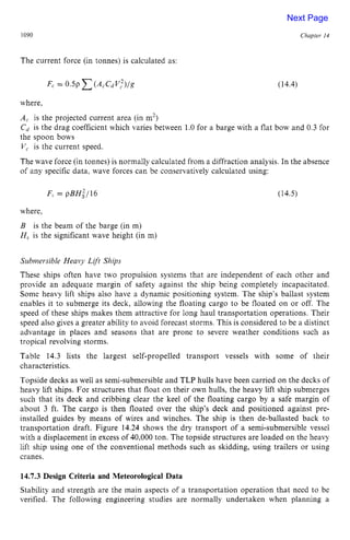1090 zyxwvutsrqpo
Chapter z
14 z
The current force (in tonnes) is calculated as:
(14.4)
where,
A, is the projected current area (in m2)
Cd is the drag coefficient which varies between 1.0 for a barge with a flat bow and 0.3 for
the spoon bows zyxwvuts
V, is the current speed.
The wave force (in tonnes) is normally calculated from a diffraction analysis. In the absence
of any specific data, wave forces can be conservatively calculated using:
F, = pBH:/16 (14.5)
where,
B is the beam of the barge (in m)
H, is the significant wave height (in m)
Submersible Heavy Lift Ships
These ships often have two propulsion systems that are independent of each other and
provide an adequate margin of safety against the ship being completely incapacitated.
Some heavy lift ships also have a dynamic positioning system. The ship’s ballast system
enables it to submerge its deck, allowing the floating cargo to be floated on or off. The
speed of these ships makes them attractive for long haul transportation operations. Their
speed also gives a greater ability to avoid forecast storms. This is considered to be a distinct
advantage in places and seasons that are prone to severe weather conditions such as
tropical revolving storms.
Table 14.3 lists the largest self-propelled transport vessels with some of their
characteristics.
Topside decks as well as semi-submersible and TLP hulls have been carried on the decks of
heavy lift ships. For structures that float on their own hulls, the heavy lift ship submerges
such that its deck and cribbing clear the keel of the floating cargo by a safe margin of
about 3 ft. The cargo is then floated over the ship’s deck and positioned against pre-
installed guides by means of wires and winches. The ship is then de-ballasted back to
transportation draft. Figure 14.24 shows the dry transport of a semi-submersible vessel
with a displacement in excess of 40,000 ton. The topside structures are loaded on the heavy
lift ship using one of the conventional methods such as skidding, using trailers or using
cranes. zyxwvuts
14.7.3Design Criteria and Meteorological Data
Stability and strength are the main aspects of a transportation operation that need to be
verified. The following engineering studies are normally undertaken when planning a
Next Page
 
