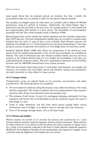 Offshore zyxwvutsrqpo
Installation zyxwvutsrq
1093 z
vessel speed. Given that the exposure periods are normally less than 1 month, the
environmental data may be reduced to allow for the shorter exposure periods.
The monthly wave-height scatter for each sector are normally used to define the Weibull
distributions using the method of moments. Additionally, the Fisher-Tippet Type 1
distributions can also be fitted to the wave data. An average month in a IO-yr period will
have approximately 2435 periods of 3 hour storms. The probability of non-exceedence
associated with the 10-yr return monthly storm is therefore 0.9996.
Meteorological data sources include the satellite databases and the voluntary observatory
fleet (VOF) data sets. The most comprehensive satellite data set available is a satellite radar
altimeter data for which 15 years of data is now available. Each altimeter measures the
significant wave height over a 5-10 km footprint every second (corresponding to 7 km steps)
giving an accuracy comparable with estimates of wave height from a 20 min buoy record.
Synthetic Aperture Radar (SAR) data allows the computation of the directional wave
spectra from the satellite-measured data so that all the wave parameters are available for
analysis. This type of information has only become available recently and may not be as
accurate as the satellite altimeter data for wave height, but nevertheless it provides very
useful descriptions of the sea surface. The most comprehensive databases are the CLIOsat
database and the ARGOSS internet-based wave climate database.
VOF data sets include visual observations of wind speed, wind direction, wave height and
direction. wave period and swell height, period and direction, among other parameters,
provided voluntarily by ships officers of many nations. zyxw
14.7.4 Transport Route
Transportation routes are selected based on the economic. environmental and safety
considerations. The following factors are considered:
The environmental conditions along the transport route affect the motions of the vessel
and the voyage speed. The weather conditions after the commencement of the transport
operation often dictate local deviations from the planned route.
The existence of safe havens. As part of a contingency planning, particularly for long
transports, safe havens have to be identified in case the conditions require the vessel to
seek refuge in a port.
Vessel or cargo dimensions and hull draft which restrict passage below certain
obstructions, such as bridges, or in shallow water or through locks and waterways.
Costs of the passage through canals, such as the Suez Canal.
14.7.5 Motions and Stability
Motion analyses are carried out to estimate the motions and accelerations of a vessel
during transport normally using the frequency domain analysis techniques. These analyses
are often carried out in two phases. In the first phase, the motion response to regular waves
for a range of wave periods is derived in the form of vessel response amplitude operators
(RAOs) for all six degrees of freedom. In the second phase, the response to irregular waves
is derived using the significant wave height and wave period.
 