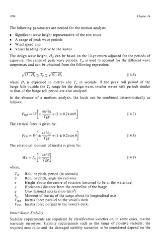 1094 zyxwvutsrqpon
Chapter z
14 z
The following parameters are needed for the motion analysis:
Significant wave height representative of the tow route
A range of peak wave periods
Wind speed and
Vessel heading relative to the waves.
The design wave height, H,, can be based on the 10-yr return adjusted for the periods of
exposure. The range of peak wave periods, Tp,is used to account for the different wave
steepnesses and can be obtained from the following expression:
where H, is expressed in metres and T, in seconds. If the peak roll period of the
barge falls outside the T, range for the design wave, smaller waves with periods similar
to that of the barge roll period are also analysed.
In the absence of a motions analysis, the loads can be combined deterministically as
follows:
The vertical force is given by:
The rotational moment of inertia is given by:
where,
(14.7)
(14.8)
(14.9)
Roll, or pitch, period (in seconds)
Roll, or pitch, angle (in radians)
Height above the centre of rotation (assumed to be at the waterline)
Horizontal distance from the centreline of the barge
Gravitational acceleration (mls2)
Moment of inertia of the cargo about its longitudinal axis
Inertia force parallel to the vessel’s deck
Inertia force normal to the vessel’s deck.
Intact ‘StaticStability
Stability requirements are stipulated by classification societies or, in some cases, marine
warranty surveyors. Stability requirements such as the range of positive stability. the
required area ratio and the damaged stability scenarios to be considered depend on the
 