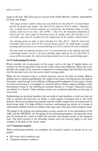 Ofisshore Insrullution zyxwvutsrq
1095 z
shape of the hull. The following are extracts from Noble Denton's stability requirements
for ships and barges:
"The range of intact stability about any axis shall not be less than 34" for large barges
and 40" for small cargo barges [less than 23 m in beam or 74 m in length). Alternati-
vely, zyxwvuts
i
f model tests or motion analyses are carried out, the minimum range of static
stability shall not be less than 120+0.8*0)", vvhere zyxw
0 is the maximum amplitude of
nzotion plus the static angle of inclination from the design wind. The buoyancy of a
watertight cargo may be considered in the computation of the stability characteristics.
Any opening giving an angle of dobvn flooding less than zyxw
!0+5)' shall be closed and
watertight when at sea, )$*here
0=20'for large barges and 25"for small barges. A cargo
overhang shall not immerse as a result ofheeling in a 15m/swind in still water conditions.
The area under the righting moment curve to second intercept of the righting and wind
overturning moment curves or the down flooding angle shall not be less than 40% in
excess ofthe area under the wind overturning moment curve to the same limiting angle".
14.7.6 Seafastenings/Tie downs
Where possible, the strong points on the cargo, such as the legs of topside decks, are
located over the strong points of the carrier vessel, such as the bulkheads. Where this is not
possible, the weight of the structure is supported on steel grillages that distribute the static
and the dynamic loads into the carrier vessel's strong points.
When the dry transport cargo is a plated structure, such as the hulls of mobile offshore
drilling units or tension leg platforms, the weight of the cargo is distributed into the deck of
the carrier vessel through wood cribbing. Cribbing could be aligned with the cargo's frames
to avoid overstressing it or arranged in a random fashion. Where random cribbing is used,
the dynamic stresses in the cribbing are normally limited to 1 N/mm2. Otherwise stresses
are limited to 4 N/mm2. Other limiting stresses are considered depending on the type of
wood used.
Seafastenings are structural members that are made of steel members or steel wire that are
used to restrain the structures on board a vessel against movement due to the vessel
motions. Steel wires lashings are normally used for smaller cargoes that are transported on
board cargo ships. For large offshore structures, seafastening can consist of a system of
steel tubular members which are welded to the cargo and to the deck of the transport vessel.
The design of the grillage and seafastening is usually carried out to the requirements of the
AISC and the API RP2A. For the design of the seafastening members, the allowable stress
may be increased by a third to reflect the transient and extreme nature of the transport
load. The third increase in the allowable stresses does not however apply to the local
strength of the deck of the carrier vessel.
14.7.7 Structural Analysis
When seafastening members are modelled, the structural analysis is carried out in two
phases:
Transport dynamic condition.
Still water static condition and
 