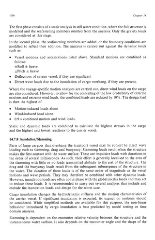 1096 zyxwvutsrqpon
Chapter z
14 z
The first phase consists of a static analysis in still water condition,where the full structure is
modelled and the seafastening members omitted from the analysis. Only the gravity loads
are considered at this stage.
In the second phase, the seafastening members are added, or the boundary conditions are
modified to reflect their addition. The analysis is carried out against the dynamic loads
such as:
Vessel motions and accelerations listed above. Standard motions are combined as
follows:
+Roll +heave
&Pitch & heave
Deflections of carrier vessel, if they are significant
Direct wave loads due to the inundation of cargo overhang, if they are present.
Where the voyage-specific motion analyses are carried out, direct wind loads on the cargo
are also considered. However, to allow for the coinciding of the low probability of extreme
motions and extreme wind loads, the combined loads are reduced by 10%.The design load
is then the highest of
Motion-induced loads alone
Wind-induced load alone
Static and dynamic loads are combined to calculate the highest stresses in the cargo
and the highest and lowest reactions to the carrier vessel.
0.9 x combined motion and wind loads zyxw
14.7.8 Inundation/Slamming
Parts of large cargoes that overhang the transport vessel may be subject to direct wave
loading such as slamming, drag and buoyancy. Slamming loads result when the structure
makes the first contact with the water surface. These are impulsive loads with durations in
the order of several milliseconds. As such, their effect is generally localised to the area of
the slamming with little or no loads transmitted globally to the rest of the structure. The
drag and the buoyancy loads result from the subsequent submergence of the structure in
the water. The duration of these loads is of the same order of magnitude as the vessel
motions and wave periods. They may therefore be combined with other dynamic loads.
However, inundation loads are often not in phase with the global inertia loads and may act
to reduce these loads. It is recommended to carry out several analyses that include and
exclude the inundation loads and design for the worst case.
Cargo inundation changes the hydrodynamic stiffness and the motion characteristics of
the carrier vessel. If significant inundation is expected, its impact on motions should
be considered. While simplified methods are available for this purpose, the non-linear
behaviour introduced by cargo inundation is best predicted by model testing or time
domain analysis.
Slamming is dependent on the encounter relative velocity between the structure and the
instantaneous water surface. It also depends on the encounter angle and the shape of the
 