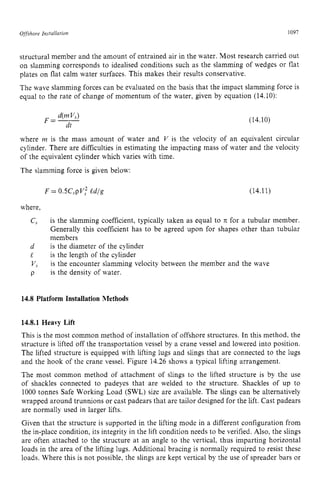 Offshore zyxwvutsrqpon
Insrallation zyxwvutsrqp
1097
structural member and the amount of entrained air in the water. Most research carried out
on slamming corresponds to idealised conditions such as the slamming of wedges or flat
plates on flat calm water surfaces. This makes their results conservative.
The wave slamming forces can be evaluated on the basis that the impact slamming force is
equal to the rate of change of momentum of the water, given by equation (14.10): zy
(14.10)
where m is the mass amount of water and zyxw
I/ is the velocity of an equivalent circular
cylinder. There are difficulties in estimating the impacting mass of water and the velocity
of the equivalent cylinder which varies with time.
The slamming force is given below:
F = 0.5C,pV; zyxwvut
edlg (14.11)
where,
C
, is the slamming coefficient, typically taken as equal to x for a tubular member.
Generally this coefficient has to be agreed upon for shapes other than tubular
members
is the diameter of the cylinder
is the length of the cylinder
is the encounter slamming velocity between the member and the wave
is the density of water.
d
l
V,
p zyxwvutsr
14.8 Platform Installation Methods
14.8.1 Heavy Lift
This is the most common method of installation of offshore structures. In this method, the
structure is lifted off the transportation vessel by a crane vessel and lowered into position.
The lifted structure is equipped with lifting lugs and slings that are connected to the lugs
and the hook of the crane vessel. Figure 14.26 shows a typical lifting arrangement.
The most common method of attachment of slings to the lifted structure is by the use
of shackles connected to padeyes that are welded to the structure. Shackles of up to
1000 tonnes Safe Working Load (SWL) size are available. The slings can be alternatively
wrapped around trunnions or cast padears that are tailor designed for the lift. Cast padears
are normally used in larger lifts.
Given that the structure is supported in the lifting mode in a different configuration from
the in-place condition, its integrity in the lift condition needs to be verified. Also, the slings
are often attached to the structure at an angle to the vertical, thus imparting horizontal
loads in the area of the lifting lugs. Additional bracing is normally required to resist these
loads. Where this is not possible, the slings are kept vertical by the use of spreader bars or
 