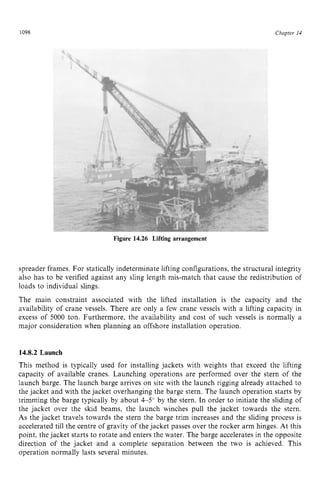 1098 zyxwvutsrqpo
Figure 14.26 Lifting arrangement zyxw
Chapter z
14 z
spreader frames. For statically indeterminate lifting configurations, the structural integrity
also has to be verified against any sling length mis-match that cause the redistribution of
loads to individual slings.
The main constraint associated with the lifted installation is the capacity and the
availability of crane vessels. There are only a few crane vessels with a lifting capacity in
excess of 5000 ton. Furthermore, the availability and cost of such vessels is normally a
major consideration when planning an offshore installation operation.
14.8.2 Launch
This method is typically used for installing jackets with weights that exceed the lifting
capacity of available cranes. Launching operations are performed over the stern of the
launch barge. The launch barge arrives on site with the launch rigging already attached to
the jacket and with the jacket overhanging the barge stern. The launch operation starts by
trimming the barge typically by about 4-5" by the stern. In order to initiate the sliding of
the jacket over the skid beams, the launch winches pull the jacket towards the stern.
As the jacket travels towards the stern the barge trim increases and the sliding process is
accelerated till the centre of gravity of the jacket passes over the rocker arm hinges. At this
point, the jacket starts to rotate and enters the water. The barge accelerates in the opposite
direction of the jacket and a complete separation between the two is achieved. This
operation normally lasts several minutes.
 