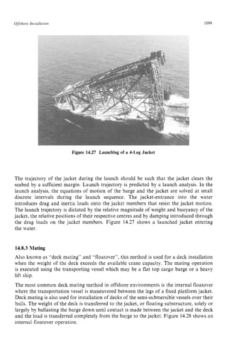 Offshore zyxwvutsrqponm
In~rallnriori zyxwvutsrq
Figure 14.27 Launching of a 4-Leg Jacket zyxw
1099 z
The trajectory of the jacket during the launch should be such that the jacket clears the
seabed by a sufficient margin. Launch trajectory is predicted by a launch analysis. In the
launch analysis, the equations of motion of the barge and the jacket are solved at small
discrete intervals during the launch sequence. The jacket-entrance into the water
introduces drag and inertia loads onto the jacket members that resist the jacket motion.
The launch trajectory is dictated by the relative magnitude of weight and buoyancy of the
jacket, the relative positions of their respective centres and by damping introduced through
the drag loads on the jacket members. Figure 14.27 shows a launched jacket entering
the water. zyxwvut
14.8.3 Mating
Also known as “deck mating” and “floatover”, this method is used for a deck installation
when the weight of the deck exceeds the available crane capacity. The mating operation
is executed using the transporting vessel which may be a flat top cargo barge or a heavy
lift ship.
The most common deck mating method in offshore environments is the internal floatover
where the transportation vessel is maneuvered between the legs of a fixed platform jacket.
Deck mating is also used for installation of decks of the semi-submersible vessels over their
hulls. The weight of the deck is transferred to the jacket, or floating substructure, solely or
largely by ballasting the barge down until contact is made between the jacket and the deck
and the load is transferred completely from the barge to the jacket. Figure 14.28 shows an
internal floatover operation.
 