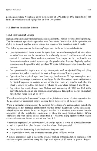 Offshore Instullation zyxwvutsrq
1105 z
positioning system. Vessels are given the notation of DP1, DP2 or DP3 depending of the
levels of redundancy and segregation of their DP systems. zyxw
14.9 Platform Installation Criteria
14.9.1 Environmental Criteria
Defining the limiting environmental criteria is an essential part of the installation planning.
The limits set for a particular operation are a function of the duration of the operation, the
ability to forecast weather and/or change the course of the operation once it starts.
The following summarises the industry’s approach to the environmental criteria:
Low environmental limits are set for operations that can be completed within a short
period of time and can be carried out in a relatively sheltered environment and under
controlled conditions. Most loadout operations, for example can be completed in less
than one day and are started upon receipt of a good weather forecast. Typically loadout
operations are designed for wind speeds of 20 knots. A lifting operation is another such
example.
For operations that require several days to complete, such as a jacket lifting and piling
operation, the jacket is designed to meet a design storm of 1 yr or greater.
Operations that require longer than three days, but less than 30 days to complete, such
as most of the towage operations, are designed for the 10-yr return storm. Adjustments
for limited exposure to certain sectors of the tow route are possible such that the
effective return period for the storm is reduced to somewhere between 1 and 10 yr.
Operations that require longer than 30 days, such as mooring of FPSO and TLP at the
quayside during hook-up and commissioning work, are designed for storms with return
periods that range from 20 to 50 yr.
When determining the duration of the operations, it is important to take into consideration
the possibility of equipment-failure, slowing down the progress of the operation.
While a particular operation may be designed for a storm of a certain return period, the
operation does not normally commence in weather of that magnitude. All the installation-
related operations should be started in good weather. It is also important to note that the
operability of the installation equipment is often the most limiting factor. Lifting
operations are often limited to seas of less than 5 ft while the piling operations that require
crane assistance are limited to seas of less than 8 ft.
Where it is impractical, or uneconomical, to design against a storm of a particular return
period, it is possible to plan the operation for a lesser limit provided:
A typical example of such a case is the weather routing of transportation operations with
sensitive cargoes carried on heavy lift ships with speeds of 12 knots or greater. Regular
Good weather forecasting is available on a frequent basis.
It is possible to avoid the inclement weather, given sufficient notice.
 