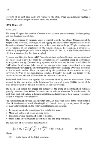 1106 zyxwvutsrqpon
Chapter z
14 z
forecasts of at least once daily are relayed to the ship. When an inclement weather is
forecast, the ship changes course to avoid the weather. zyxw
14.9.2 Heavy Lift zyxwvuts
Hook Load
The heavy lift operation consists of three distinct systems, the crane vessel, the lifting slings
and the structure being lifted.
The load experienced by the crane vessel is referred to as the hook load. This consists of the
weight of the structure, the weight of the rigging and any dynamic factors caused by the
dynamic motions of the crane vessel and or the transportation barge. Weight contingencies
are a function of the uncertainty in the weight estimate. For example, a structure at
preliminary stage design could have a weight factor of 1.10-1.15 while the factor drops to
1.03 for a structure that has been weighed.
Dynamic amplification factors (DAF) can be derived analytically from motion studies of
the crane vessel where the boom tip accelerations are calculated using an appropriate
hydrodynamic theory. Coupled body dynamic studies can also be used to calculate the
DAF where the dynamics behaviour of the transportation barge is significant or in deep
water installations where the lifted structure is under water. Standard DAFs are often used
in lieu of such studies. These are covered by the guidelines of the marine warranty
surveyors (MWS) or the classification societies. Typically the DAFs are larger for the
smaller structures and for offshore lifts, as shown in Table 14.5.
Additional load factors are applied for structures lifted by two or more cranes. These
account for the inaccuracies in the location of the centre of gravity (COG), the tilt of the
lifted structure and the relative movement of the crane vessels.
The hook load should not exceed the capacity of the crane at the installation radius as
given by the crane chart. Where the crane chart includes an allowance for the dynamics, the
hook load need not include a dynamic amplification factor unless the dynamic response of
the lift is expected to be excessive.
For subsea installation work in deepwater, the DAF may be in excess of the values listed in
table 14.5 and needs to be calculated explicitly. In order to carry out a dynamic lift analysis
for deepwater installation, the following information is required:
The equation of the dynamic equilibrium is:
Response amplitude operators of the installation vessel.
Mass and stiffness of crane hoisting wires.
Installation wave height and range of periods.
Mass of the lifted structure, added mass and the drag coefficient.
(14.12)
where,
Z(t) is the heave of the lifted structure
 