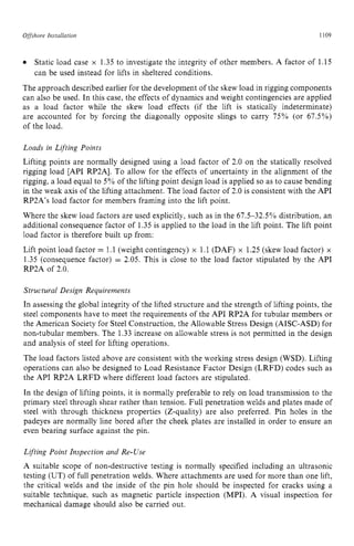 Offshore zyxwvutsrqponm
Insrallarion zyxwvutsrq
1109
Static load case x 1.35 to investigate the integrity of other members. A factor of 1.15
can be used instead for lifts in sheltered conditions.
The approach described earlier for the development of the skew load in rigging components
can also be used. In this case, the effects of dynamics and weight contingencies are applied
as a load factor while the skew load effects (if the lift is statically indeterminate)
are accounted for by forcing the diagonally opposite slings to carry 75% (or 67.5%)
of the load.
Loads in Lifting Points
Lifting points are normally designed using a load factor of 2.0 on the statically resolved
rigging load [API RP2Al. To allow for the effects of uncertainty in the alignment of the
rigging, a load equal to 5% of the lifting point design load is applied so as to cause bending
in the weak axis of the lifting attachment. The load factor of 2.0 is consistent with the API
RP2A’s load factor for members framing into the lift point.
Where the skew load factors are used explicitly, such as in the 67.5-32.5% distribution, an
additional consequence factor of 1.35 is applied to the load in the lift point. The lift point
load factor is therefore built up from:
Lift point load factor = 1.1 (weight contingency) x 1.1(DAF) x 1.25 (skew load factor) x
1.35 (consequence factor) = 2.05. This is close to the load factor stipulated by the API
RP2A of 2.0.
Structural Design Requirements
In assessing the global integrity of the lifted structure and the strength of lifting points, the
steel components have to meet the requirements of the API RP2A for tubular members or
the American Society for Steel Construction, the Allowable Stress Design (AISC-ASD) for
non-tubular members. The 1.33 increase on allowable stress is not permitted in the design
and analysis of steel for lifting operations.
The load factors listed above are consistent with the working stress design (WSD). Lifting
operations can also be designed to Load Resistance Factor Design (LRFD) codes such as
the API RP2A LRFD where different load factors are stipulated.
In the design of lifting points, it is normally preferable to rely on load transmission to the
primary steel through shear rather than tension. Full penetration welds and plates made of
steel with through thickness properties (Z-quality) are also preferred. Pin holes in the
padeyes are normally line bored after the cheek plates are installed in order to ensure an
even bearing surface against the pin.
Lifting Point Inspection and Re-Use
A suitable scope of non-destructive testing is normally specified including an ultrasonic
testing (UT) of full penetration welds. Where attachments are used for more than one lift,
the critical welds and the inside of the pin hole should be inspected for cracks using a
suitable technique, such as magnetic particle inspection (MPI). A visual inspection for
mechanical damage should also be carried out.
 