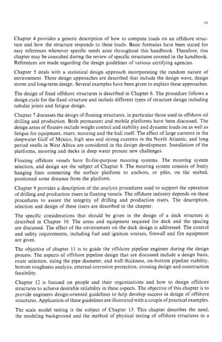 vii
Chapter 4 provides a generic description of how to compute loads on an offshore struc-
ture and how the structure responds to these loads. Basic formulas have been stated for
easy references whenever specific needs arise throughout this handbook. Therefore, this
chapter may be consulted during the review of specific structures covered in the handbook.
References are made regarding the design guidelines of various certifying agencies.
Chapter zyxwvutsr
5 deals with a statistical design approach incorporating the random nature of
environment. Three design approaches are described that include the design wave, design
storm and long-term design. Several examples have been given to explain these approaches.
The design of fixed offshore structures is described in Chapter 6. The procedure follows a
design cycle for the fixed structure and include different types of structure design including
tubular joints and fatigue design.
Chapter zyxwvutsr
7 discusses the design of floating structures, in particular those used in offshore oil
drilling and production. Both permanent and mobile platforms have been discussed. The
design areas of floaters include weight control and stability and dynamic loads on as well as
fatigue for equipment, risers, mooring and the hull itself. The effect of large currents in the
deepwater Gulf of Mexico, high seas and strong currents in the North Atlantic, and long
period swells in West Africa are considered in the design development. Installation of the
platforms, mooring and decks in deep water present new challenges.
Floating offshore vessels have fit-for-purpose mooring systems. The mooring system
selection, and design are the subject of Chapter 8. The mooring system consists of freely
hanging lines connecting the surface platform to anchors, or piles, on the seabed,
positioned some distance from the platform.
Chapter 9 provides a description of the analysis procedures used to support the operation
of drilling and production risers in floating vessels. The offshore industry depends on these
procedures to assure the integrity of drilling and production risers. The description,
selection and design of these risers are described in the chapter.
The specific considerations that should be given in the design of a deck structure is
described in Chapter 10. The areas and equipment required for deck and the spacing
are discussed. The effect of the environment on the deck design is addressed. The control
and safety requirements, including fuel and ignition sources, firewall and fire equipment
are given.
The objective of chapter 11 is to guide the offshore pipeline engineer during the design
process. The aspects of offshore pipeline design that are discussed include a design basis,
route selection, sizing the pipe diameter, and wall thickness, on-bottom pipeline stability,
bottom roughness analysis, external corrosion protection, crossing design and construction
feasibility.
Chapter 12 is focused on people and their organizations and how to design offshore
structures to achieve desirable reliability in these aspects. The objective of this chapter is to
provide engineers design-oriented guidelines to help develop success in design of offshore
structures. Application of these guidelines are illustrated with a couple of practical examples.
The scale model testing is the subject of Chapter 13. This chapter describes the need,
the modeling background and the method of physical testing of offshore structures in a
 