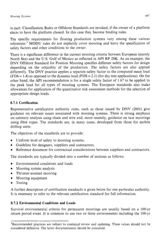 Mooring Systems zyxwvutsrq
697
in part. Classification Rules or Offshore Standards are invoked, if the owner of a platform
elects to have the platform classed. In this case they become binding rules.
The specific requirements for floating production systems vary among these various
reference^.^ MODU rules do not explicitly cover mooring and leave the specification of
safety factors and other conditions to the owner.
There is a significant difference in the current mooring criteria between European (mainly
North Sea) and the U.S. Gulf of Mexico as reflected in API RP 2SK. zyx
As an example, the
DNV Offshore Standard for Position Mooring specifies different safety factors for design
depending on the criticality of the production. The safety factors are also applied
differently. The DNV practice applies a separate safety factor to the computed mean load
(FOS zyxwvuts
= 1.4)as opposed to the dynamic load (FOS =2.1) (for dry tree applications). On the
other hand, the API recommendation is for a single safety factor of 1.67 to be applied to
the peak load for all types of mooring systems. The European standards also make
allowances for application of the quantitative risk assessment methods for the selection of
appropriate design loads.
8.7.1 Certification
Representative certification authority rules, such as those issued by DNV (2001) give
guidance on relevant issues associated with mooring systems. There is strong emphasis
on catenary analysis using chain and wire and, more recently, guidance on taut moorings
using fibre ropes. The standards are, in many cases, developed from those for mobile
drilling units.
The objectives of the standards are to provide:
The standards are typically divided into a number of sections as follows:
Environmental conditions and loads
Mooring system analysis
Thruster-assisted mooring
Mooring equipment
Testing
A further description of certification standards is given below for one particular authority.
It is necessary to refer to the relevant certification standard for full information.
Uniform level of safety to mooring systems,
Guideline for designers, suppliers and contractors,
Reference document for contractual considerations between suppliers and contractors.
8.7.2 Environmental Conditions and Loads
Survival environmental criteria for permanent moorings are usually based on a 100-yr
return period event. It is common to use two or three environments including the 100-yr
3Recommendedpractices are subject to continual review and updating. These values should not be
considered definitive. The latest documentation should be consulted.
 