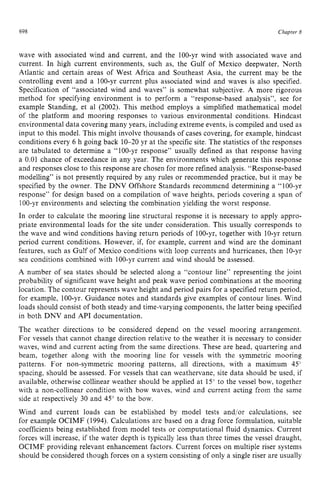 698 zyxwvutsrqpo
Chapter 8
wave with associated wind and current, and the 100-yr wind with associated wave and
current. In high current environments, such as, the Gulf of Mexico deepwater, North
Atlantic and certain areas of West Africa and Southeast Asia, the current may be the
controlling event and a 100-yr current plus associated wind and waves is also specified.
Specification of “associated wind and waves” is somewhat subjective. A more rigorous
method for specifying environment is to perform a “response-based analysis”, see for
example Standing, et a1 (2002). This method employs a simplified mathematical model
of the platform and mooring responses to various environmental conditions. Hindcast
environmental data covering many years, including extreme events, is compiled and used as
input to this model. This might involve thousands of cases covering, for example, hindcast
conditions every 6 h going back 10-20 yr at the specific site. The statistics of the responses
are tabulated to determine a “100-yr response” usually defined as that response having
a 0.01 chance of exceedance in any year. The environments which generate this response
and responses close to this response are chosen for more refined analysis. “Response-based
modelling” is not presently required by any rules or recommended practice, but it may be
specified by the owner. The DNV Offshore Standards recommend determining a “100-yr
response” for design based on a compilation of wave heights, periods covering a span of
100-yr environments and selecting the combination yielding the worst response.
In order to calculate the mooring line structural response it is necessary to apply appro-
priate environmental loads for the site under consideration. This usually corresponds to
the wave and wind conditions having return periods of 100-yr, together with 10-yr return
period current conditions. However, if, for example, current and wind are the dominant
features, such as Gulf of Mexico conditions with loop currents and hurricanes, then IO-yr
sea conditions combined with 100-yr current and wind should be assessed.
A number of sea states should be selected along a “contour line” representing the joint
probability of significant wave height and peak wave period combinations at the mooring
location. The contour represents wave height and period pairs for a specified return period,
for example, 100-yr. Guidance notes and standards give examples of contour lines. Wind
loads should consist of both steady and time-varying components, the latter being specified
in both DNV and API documentation.
The weather directions to be considered depend on the vessel mooring arrangement.
For vessels that cannot change direction relative to the weather it is necessary to consider
waves, wind and current acting from the same directions. These are head, quartering and
beam, together along with the mooring line for vessels with the symmetric mooring
patterns. For non-symmetric mooring patterns, all directions, with a maximum 45”
spacing, should be assessed. For vessels that can weathervane, site data should be used, if
available, otherwise collinear weather should be applied at 15“ to the vessel bow, together
with a non-collinear condition with bow waves, wind and current acting from the same
side at respectively 30 and 45” to the bow.
Wind and current loads can be established by model tests and/or calculations, see
for example OCIMF (1994). Calculations are based on a drag force formulation, suitable
coefficients being established from model tests or computational fluid dynamics. Current
forces will increase, if the water depth is typically less than three times the vessel draught,
OCIMF providing relevant enhancement factors. Current forces on multiple riser systems
should be considered though forces on a system consisting of only a single riser are usually
 