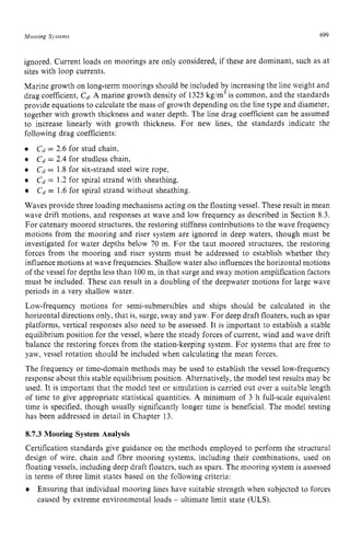 Mooring Systems zyxwvutsrq
699 z
ignored. Current loads on moorings are only considered, if these are dominant, such as at
sites with loop currents.
Marine growth on long-term moorings should be included by increasing the line weight and
drag coefficient, zyxwvut
C
,
. A marine growth density of 1325 kg/m3is common, and the standards
provide equations to calculate the mass of growth depending on the line type and diameter,
together with growth thickness and water depth. The line drag coefficient can be assumed
to increase linearly with growth thickness. For new lines, the standards indicate the
following drag coefficients:
Cd= 2.6 for stud chain,
Cd= 2.4 for studless chain,
Cd = 1.8 for six-strand steel wire rope,
Cd = 1.2 for spiral strand with sheathing,
Cd = 1.6 for spiral strand without sheathing.
Waves provide three loading mechanisms acting on the floating vessel. These result in mean
wave drift motions, and responses at wave and low frequency as described in Section 8.3.
For catenary moored structures, the restoring stiffness contributions to the wave frequency
motions from the mooring and riser system are ignored in deep waters, though must be
investigated for water depths below 70 m. For the taut moored structures, the restoring
forces from the mooring and riser system must be addressed to establish whether they
influence motions at wave frequencies. Shallowwater also influences the horizontal motions
of the vessel for depths less than 100m, in that surge and sway motion amplification factors
must be included. These can result in a doubling of the deepwater motions for large wave
periods in a very shallow water.
Low-frequency motions for semi-submersibles and ships should be calculated in the
horizontal directions only, that is, surge, sway and yaw. For deep draft floaters, such as spar
platforms, vertical responses also need to be assessed. It is important to establish a stable
equilibrium position for the vessel, where the steady forces of current, wind and wave drift
balance the restoring forces from the station-keeping system. For systems that are free to
yaw, vessel rotation should be included when calculating the mean forces.
The frequency or time-domain methods may be used to establish the vessel low-frequency
response about this stable equilibrium position. Alternatively, the model test results may be
used. It is important that the model test or simulation is carried out over a suitable length
of time to give appropriate statistical quantities. zyxw
A minimum of 3 h full-scale equivalent
time is specified, though usually significantly longer time is beneficial. The model testing
has been addressed in detail in Chapter 13.
8.7.3 Mooring System Analysis
Certification standards give guidance on the methods employed to perform the structural
design of wire, chain and fibre mooring systems, including their combinations, used on
floating vessels, including deep draft floaters, such as spars. The mooring system is assessed
in terms of three limit states based on the following criteria:
Ensuring that individual mooring lines have suitable strength when subjected to forces
caused by extreme environmental loads - ultimate limit state (ULS).
 