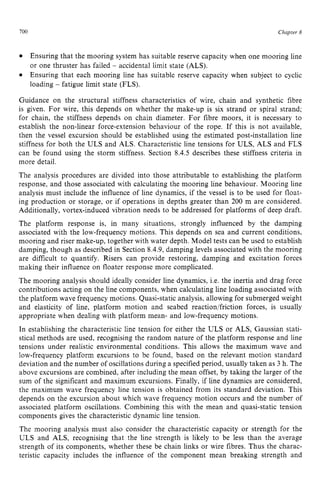 700 zyxwvutsrqpo
Chapter zy
8
Ensuring that the mooring system has suitable reserve capacity when one mooring line
or one thruster has failed zyxwvu
- accidental limit state (ALS).
Ensuring that each mooring line has suitable reserve capacity when subject to cyclic
loading - fatigue limit state (FLS).
Guidance on the structural stiffness characteristics of wire, chain and synthetic fibre
is given. For wire, this depends on whether the make-up is six strand or spiral strand;
for chain, the stiffness depends on chain diameter. For fibre moors, it is necessary to
establish the non-linear force-extension behaviour of the rope. If this is not available,
then the vessel excursion should be established using the estimated post-installation line
stiffness for both the ULS and ALS. Characteristic line tensions for ULS, ALS and FLS
can be found using the storm stiffness. Section 8.4.5 describes these stiffness criteria in
more detail.
The analysis procedures are divided into those attributable to establishing the platform
response, and those associated with calculating the mooring line behaviour. Mooring line
analysis must include the influence of line dynamics, if the vessel is to be used for float-
ing production or storage, or if operations in depths greater than 200 m are considered.
Additionally, vortex-induced vibration needs to be addressed for platforms of deep draft.
The platform response is, in many situations, strongly influenced by the damping
associated with the low-frequency motions. This depends on sea and current conditions,
mooring and riser make-up, together with water depth. Model tests can be used to establish
damping, though as described in Section 8.4.9,damping levels associated with the mooring
are difficult to quantify. Risers can provide restoring, damping and excitation forces
making their influence on floater response more complicated.
The mooring analysis should ideally consider line dynamics, i.e. the inertia and drag force
contributions acting on the line components, when calculating line loading associated with
the platform wave frequency motions. Quasi-static analysis, allowing for submerged weight
and elasticity of line, platform motion and seabed reaction/friction forces, is usually
appropriate when dealing with platform mean- and low-frequency motions.
In establishing the characteristic line tension for either the ULS or ALS, Gaussian stati-
stical methods are used, recognising the random nature of the platform response and line
tensions under realistic environmental conditions. This allows the maximum wave and
low-frequency platform excursions to be found, based on the relevant motion standard
deviation and the number of oscillations during a specifiedperiod, usually taken as 3 h. The
above excursions are combined, after including the mean offset, by taking the larger of the
sum of the significant and maximum excursions. Finally, if line dynamics are considered,
the maximum wave frequency line tension is obtained from its standard deviation. This
depends on the excursion about which wave frequency motion occurs and the number of
associated platform oscillations. Combining this with the mean and quasi-static tension
components gives the characteristic dynamic line tension.
The mooring analysis must also consider the characteristic capacity or strength for the
ULS and ALS, recognising that the line strength is likely to be less than the average
strength of its components, whether these be chain links or wire fibres. Thus the charac-
teristic capacity includes the influence of the component mean breaking strength and
 