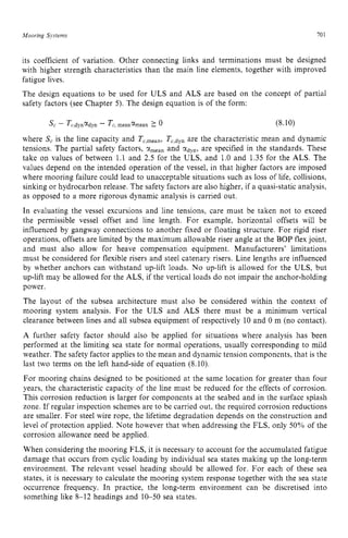 Mooring Sjstems zyxwvutsrq
701 z
its coefficient of variation. Other connecting links and terminations must be designed
with higher strength characteristics than the main line elements, together with improved
fatigue lives.
The design equations to be used for ULS and ALS are based on the concept of partial
safety factors (see Chapter 5). The design equation is of the form:
where zyxwvuts
S, is the line capacity and T,,,,,,, Tc,dyn
are the characteristic mean and dynamic
tensions. The partial safety factors, zyxwv
Y
,
,
,
, and tidy,, are specified in the standards. These
take on values of between 1.1 and 2.5 for the ULS, and 1.0 and 1.35 for the ALS. The
values depend on the intended operation of the vessel, in that higher factors are imposed
where mooring failure could lead to unacceptable situations such as loss of life, collisions,
sinking or hydrocarbon release. The safety factors are also higher, if a quasi-static analysis,
as opposed to a more rigorous dynamic analysis is carried out.
In evaluating the vessel excursions and line tensions, care must be taken not to exceed
the permissible vessel offset and line length. For example, horizontal offsets will be
influenced by gangway connections to another fixed or floating structure. For rigid riser
operations, offsets are limited by the maximum allowable riser angle at the BOP flex joint,
and must also allow for heave compensation equipment. Manufacturers’ limitations
must be considered for flexible risers and steel catenary risers. Line lengths are influenced
by whether anchors can withstand up-lift loads. N o up-lift is allowed for the ULS, but
up-lift may be allowed for the ALS, if the vertical loads do not impair the anchor-holding
power.
The layout of the subsea architecture must also be considered within the context of
mooring system analysis. For the ULS and ALS there must be a minimum vertical
clearance between lines and all subsea equipment of respectively 10 and 0 m (no contact). z
A further safety factor should also be applied for situations where analysis has been
performed at the limiting sea state for normal operations, usually corresponding to mild
weather. The safety factor applies to the mean and dynamic tension components, that is the
last two terms on the left hand-side of equation (8.10).
For mooring chains designed to be positioned at the same location for greater than four
years, the characteristic capacity of the line must be reduced for the effects of corrosion.
This corrosion reduction is larger for components at the seabed and in the surface splash
zone. If regular inspection schemes are to be carried out, the required corrosion reductions
are smaller. For steel wire rope, the lifetime degradation depends on the construction and
level of protection applied. Note however that when addressing the FLS, only 50% of the
corrosion allowance need be applied.
When considering the mooring FLS, it is necessary to account for the accumulated fatigue
damage that occurs from cyclic loading by individual sea states making up the long-term
environment. The relevant vessel heading should be allowed for. For each of these sea
states, it is necessary to calculate the mooring system response together with the sea state
occurrence frequency. In practice, the long-term environment can be discretised into
something like 8-12 headings and 10-50 sea states.
 