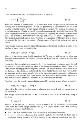 702 zyxwvutsrqpo
Chapter z
8
In an individual sea state the fatigue damage d, is given by: zyx
(8.11)
where the number of stress cycles, zyxwvu
n,, is calculated from the product of the mean up-
crossing rate of the stress process (in zyxwv
Hz), the probability of occurrence of the sea state,
together with the mooring system design lifetime in seconds. The term fsl represents the
probability density of peak to trough nominal stress ranges for the individual state. The
stress ranges are obtained by dividing the line tension ranges by the nominal cross-sectional
area. This is taken as xd2/4 for steel wire rope and 2xd2/4 for chain. The procedure for
fibre ropes is described further here. The term n, in equation (8.11) represents a fatigue
property of the line, giving the number of stress ranges of magnitude s that would lead to
failure.
For wire and chain, the capacity against fatigue caused by tension is defined in terms of the
number of stress range cycles given by:
log(nc(s))= log(aD) - m log(s) (8.12)
where zyxwvut
s is the stress range double amplitude (MPa) and m, and uD are the slope and
intercept on the seawater S-N curves, given in the Standards for various chain and wire
rope types.
In practice, the integral given in equation (8.11) can be replaced by discrete terms for each
sea state zyxwvu
i, in terms of the expected value of the nominal stress range. Additionally, if the
stress process has negligiblelow-frequency content, then narrow-banded assumptions allow
the damage to be established in terms of the stress standard deviation. If, however, there
are wave and low-frequency contributions to the stress, then rainflow counting will provide
the most accurate estimate. For this situation, two alternatives, the combined spectrum or
dual narrow-banded approach, described in the standards can be used.
For fibre rope, the capacity against fatigue caused by tension-tension effects is given by:
(8.13)
where R is the ratio of tension range to characteristic strength and in, UD are given in
the standards.
The design equation to be used for FLS is similar to that for ULS and ALS, being of
the form:
where d, is the damage that accumulates as a result of all the individual environmental
states over the system design lifetime, and yF is a fatigue safety factor. The following
guidance is given on safety factors:
yF= 3, for wire and chain line that can regularly be inspected on-shore. zy
~ ~ = 5 ,
for wire and chain line that cannot regularly be inspected on-shore, and is
configured so that the ratio of fatigue damage in two adjacent lines is less than 0.8.
 