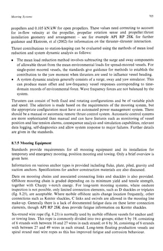 Mooring Sjstems 705 z
propellers and 0.105 kN/kW for open propellers. These values need correcting to account
for in-flow velocity at the propeller, propeller rotation sense and propeller/thrust
installation geometry and arrangement zyxwv
- see for example API RP 2SK for further
guidance and Ekstrom, et a1 (2002) for information on the thruster-thruster interaction.
Thrust contributions to station-keeping can be evaluated using the methods of mean load
reduction and system dynamic analysis as follows:
The mean load reduction method involves subtracting the surge and sway components
of allowable thrust from the mean environmental loads for spread-moored vessels. For
single-point moored vessels, the standards give guidance for methods to establish the
contribution to the yaw moment when thrusters are used to influence vessel heading.
A system dynamic analysis generally consists of a surge, sway and yaw simulator. This
can produce mean offset and low-frequency vessel responses corresponding to time-
domain records of environmental force. Wave frequency forces are not balanced by the
system.
Thrusters can consist of both fixed and rotating configurations and be of variable pitch
and speed. The selection is made based on the requirements of the mooring system, but
the appropriate configuration must have an automated power management system. There
should be a manual or automatic remote thrust control system. Automatic control systems
are more sophisticated than manual and can have features such as monitoring of vessel
position and line tension alarms, consequence analysis and simulation capabilities, relevant
data logging, self-diagnostics and allow system response to major failures. Further details
are given in the standards. zyxwvu
8.7.5 zyxwvutsr
Mooring Equipment
Standards provide requirements for all mooring equipment and its installation for
temporary and emergency mooring, position mooring and towing. Only a brief overview is
given here.
Information on various anchor types is provided including fluke, plate, piled, gravity and
suction anchors. Specifications for anchor construction materials are also discussed.
Data on mooring chains and associated connecting links and shackles is also provided.
Offshore mooring chain is graded depending on its minimum yield and tensile strength,
together with Charpy v-notch energy. For long-term mooring systems, where onshore
inspection is not possible, only limited connection elements, such as D shackles or triplates
(fig. 8.25), are acceptable. Where mobile offshore units change location frequently, other
connections such as Kenter shackles, C links and swivels are allowed in the mooring line
make-up. Generally there is a lack of documented fatigue data on these latter connection
elements, though API RP 2SK does provide fatigue information on Kenter shackles.
Six-strand wire rope (fig. 8.23) is normally used by mobile offshore vessels for anchor and/
or towing lines. This rope is commonly divided into two groups; either 6 by 19, consisting
of 6 strands with between 16and 27 wires in each strand; or 6 by 36, consisting of 6 strands
with between 27 and 49 wires in each strand. Long-term floating production vessels use
spiral strand steel wire ropes as this has improved fatigue and corrosion behaviour.
 