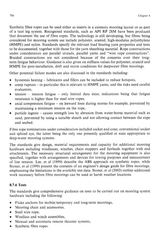 706 zyxwvutsrqpo
Chapter 8
Synthetic fibre ropes can be used either as inserts in a catenary mooring layout or as part
of a taut leg system. Recognised standards, such as API RP 2SM have been produced
that document the use of fibre ropes. The technology is still developing, but fibres being
considered for mooring system use include polyester, aramid, high-modulus polyethylene
(HMPE) and nylon. Standards specify the relevant load bearing yarn properties and tests
to be documented, together with those for the yarn sheathing material. Rope constructions
under consideration are parallel strands, parallel yarns and “wire rope constructions”.
Braided constructions are not considered because of the concerns over their long-
term fatigue behaviour. Guidance is also given on stiffness values for polyester, aramid and
HMPE for post-installation, drift and storm conditions for deepwater fibre moorings.
Other potential failure modes are also discussed in the standards including:
hysteresis heating zyxwvu
- lubricants and fillers can be included to reduce hotspots,
creep rupture - in particular this is relevant to HMPE yarns, and the risks need careful
evaluation,
tension ~ tension fatigue - only limited data exist, indications being that fatigue
resistance is higher than for steel wire ropes.
axial compression fatigue - on leeward lines during storms for example, prevented by
maintaining a minimum tension on the rope,
particle ingress - causes strength loss by abrasion from water-borne material such as
sand, prevented by using a suitable sheath and not allowing contact between the rope
and seabed.
Fibre rope terminations under consideration included socket and cone, conventional socket
and spliced eye, the latter being the only one presently qualified at sizes appropriate to
deep-water mooring systems.
The standards give design, material requirements and capacity for additional mooring
hardware including windlasses, winches, chain stoppers and fairleads together with end
attachments. The necessary structural arrangement for the mooring equipment is also
specified, together with arrangements and devices for towing purposes and measurement
of line tension. Lee, et a1 (1999) describe the ABS approach on synthetic ropes, while
Stoner, et a1 (1999) present the contents of an engineer’s design guide for fibre moorings,
emphasising the limitations in the available test data. Stoner, et a1 (2002) outline additional
work necessary before fibre moorings can be used at harsh weather locations. zy
8.7.6 Tests
The standards give comprehensive guidance on tests to be carried out on mooring system
hardware including the following: zyxwv
0
Mooring chain and accessories,
Steel wire rope,
Windlass and winch assemblies,
0
Synthetic fibre ropes.
Fluke anchors for mobile/temporary and long-term moorings,
Manual and automatic remote thruster systems,
 