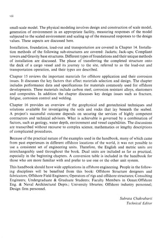 ... zyxwvutsrq
Vlll zyxwvutsrqponmlkj
small-scale model. The physical modeling involves design and construction of scale model,
generation of environment in an appropriate facility, measuring responses of the model
subjected to the scaled environment and scaling up of the measured responses to the design
values. These aspects are discussed here.
Installation, foundation, load-out and transportation are covered in Chapter 14. Installa-
tion methods of the following sub-structures are covered: Jackets; Jack-ups; Compliant
towers and Gravity base structures. Different types of foundations and their unique methods
of installation are discussed. The phase of transferring the completed structure onto
the deck of a cargo vessel and its journey to the site, referred to as the load-out and
transportation operation, and their types are described.
Chapter 15 reviews the important materials for offshore application and their corrosion
issues. It discusses the key factors that affect materials selection and design. The chapter
includes performance data and specifications for materials commonly used for offshore
developments. These materials include carbon steel, corrosion resistant alloys, elastomers
and composites. In addition the chapter discusses key design issues such as fracture,
fatigue, corrosion control and welding.
Chapter 16 provides an overview of the geophysical and geotechnical techniques and
solutions available for investigating the soils and rocks that lay beneath the seabed.
A project’s successful outcome depends on securing the services of highly competent
contractors and technical advisors. What is achievable is governed by a combination of
factors, such as geology, water depth, environment and vessel capabilities. The discussions
are transcribed without recourse to complex science, mathematics or lengthy descriptions
of complicated procedures.
Because of the practical nature of the examples used in the handbook, many of which came
from past experiences in different offshore locations of the world, it was not possible to
use a consistent set of engineering units. Therefore, the English and metric units are
interchangeably used throughout the book. Dual units are included as far as practical,
especially in the beginning chapters. A conversion table is included in the handbook for
those who are more familiar with and prefer to use one or the other unit system.
This handbook should have wide applications in offshore engineering. People in the follow-
ing disciplines will be benefited from this book: Offshore Structure designers and
fabricators; Offshore Field Engineers; Operators of rigs and offshore structures; Consulting
Engineers; Undergraduate & Graduate Students; Faculty Members in Ocean/Offshore
Eng. & Naval Architectural Depts.; University libraries; Offshore industry personnel;
Design firm personnel. zyxwvut
Subrata Chakrabarti
Technical Editor
 