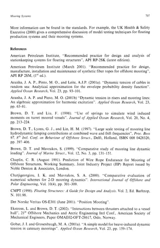 Mooring Systems zyxwvutsrq
707
More information can be found in the standards. For example, the UK Health zy
& Safety
Executive (2000) gives a comprehensive discussion of model testing techniques for floating
production systems and their mooring systems. zyxw
References
American Petroleum Institute, “Recommended practice for design and analysis of
stationkeeping systems for floating structures”, API RP-2SK (latest edition).
American Petroleum Institute (March 2001). “Recommended practice for design,
manufacture, installation and maintenance of synthetic fiber ropes for offshore mooring”,
API RP 2SM, (Ist ed.).
Aranha, J. A. P., Pinto, M. O., and Leite, A.J.P. (2001a). “Dynamic tension of cables in
random sea: Analytical approximation for the envelope probability density function”.
Applied Ocean Research, Vol. 23, pp. 93-101.
Aranha, J. A. P. and Pinto, M. 0. (2001b) “Dynamic tension in risers and mooring lines:
An algebraic approximation for harmonic excitation”. Applied Ocean Research, Vol. 23,
Brown, D. T. and Liu, F. (1998). “Use of springs to simulate wind induced
moments on turret moored vessels”. Journal of Applied Ocean Research, Vol. 20, No. 4,
pp. 63-81.
pp. 213-224.
Brown, D. T., Lyons, G. J., and Lin, H. M. (1997). “Large scale testing of mooring line
hydrodynamic famping contributions at combined wave and frift frequencies”, Proc. Boss z
97, zyxwvutsr
srhIntl. Con$ on Behaviour of Offshore Struct., Delft, Holland, ISBN 008 0428320,
pp. 397406.
Brown, D. T. and Mavrakos, S. (1999). “Comparative study of mooring line dynamic
loading”. Journal of Marine Struct., Vol. 12, No. 3, pp. 131-151.
Chaplin, C. R. (August 1991). Prediction of Wire Rope Endurance for Mooring of
Offshore Structures, Working Summary, Joint Industry Project (JIP) Report issued by
Noble Denton & Associates, London.
Chatjigeorgiou, I. K. and Mavrakos, S. A. (2000). “Comparative evaluation of
numerical schemes for 2-D mooring dynamics”. International Journal of Offshore and
Polar Engineering, Vol. 10(4), pp. 301-309.
CMPT (1998). Floating Structures: A Guide for Design and Analysis. Vol. 2, Ed. Barltrop,
N. 101/98.
Det Norske Veritas OS-E301 (June 2001). “Position Mooring”.
Ekstrom, L. and Brown, D. T. (2002). “Interactions between thrusters attached to a vessel
hull”, 21” Offshore Mechanics and Arctic Engineering Intl Conf., American Society of
Mechanical Engineers, Paper OMAE02-OFT-28617, Oslo, Norway.
Gobat, J. I. and Grosenbaugh, M. A. (2001a). “A simple model for heave-induced dynamic
tension in catenary moorings”. Applied Ocean Research, Vol. 23, pp. 159-174.
 